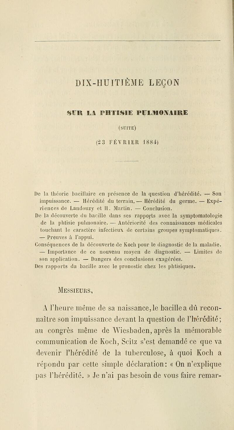 DIX-HUITIÈME LEÇON SDR LA PHTISIE PULMOIVAIRE (suite) (23 FÉVRIER 1884) De la théorie bacillaire en présence de la question d'hérédité. — Son impuissance. — Hérédité du terrain. — Hérédité du germe. — Expé- riences de Landouzy et H. Martin. — Conclusion. De la découverte du bacille dans ses rapports avec la symptomatologie de la phtisie pulmonaire. — Antériorité des connaissances médicales touchant le caractère infectieux de certains groupes symptomatiques. — Preuves à l'appui. Conséquences de la découverte de Koch pour le diagnostic de la maladie. — Importance de ce nouveau moyen de diagnostic. — Limites de son application. — Dangers des conclusions exagérées. Des rapports du bacille avec le pronostic chez les phtisiques. Messieurs, A l'heure même de sa naissance, le bacille a dû recon- naître son impuissance devant la question de l'hérédité; au congrès même de Wiesbaden, après la mémorable communication de Koch, Scitz s'est demandé ce que va devenir l'hérédité de la tuberculose, à quoi Koch a répondu par cette simple déclaration: « On n'explique pas l'hérédité. » Je n'ai pas besoin de vous faire remar-