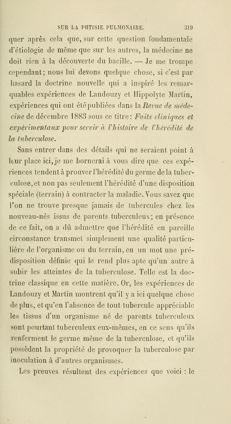 qiier après cela que, sur cette question fondamentale d'étiologie de même que sur les autres, la médecine ne doit rien à la découverte du bacille. — Je me trompe cependant; nous lui devons quelque chose, si c'est par hasard la doctrine nouvelle qui a inspiré les remar- quables expériences de Landouzy et Hippolyte Martin, expériences qui ont été publiées dans la Revue de méde- cine de décembre 1883 sous ce titre: Faits cliniques et expérimentaux 'pour servir à Vhistoire de Vhérédilé de la tuberculose. Sans entrer dans des détails qui ne seraient point à leur place ici, je me bornerai à vous dire que ces expé- riences tendent à prouver l'hérédité du germe de la tuber- culose, et non pas seulement l'hérédité d'une disposition spéciale (terrain) à contracter la maladie. Vous savez que l'on ne trouve presque Jamais de tubercules chez les nouveau-nés issus de parents tuberculeux; en présence de ce fait, on a dCi admettre que l'hérédité en pareille circonstance transmet simplement une qualité particu- lière de l'organisme ou du terrain, en un mot une pré- disposition définie qui le rend plus apte qu'un autre à subir les atteintes de la tuberculose. Telle est la doc- trine classique en cette matière. Or, les expériences de Landouzy et Martin montrent qu'il y a ici quelque chose déplus, et qu'en l'absence de tout tubercule appréciable les tissus d'un organisme né de parents tuberculeux sont pourtant tuberculeux eux-mêmes, en ce sens c|u'ils renferment le germe même de la tuberculose, et qu'ils possèdent la propriété de provoquer la tuberculose par inoculation à d'autres organismes. Les preuves résultent des expériences que voici : le