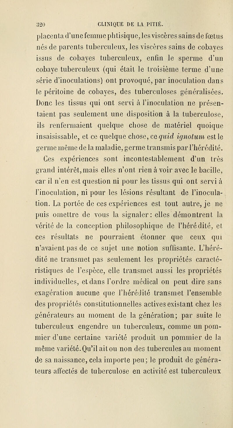 placenta d'une femme phtisique, les viscères sains de fœtus nés de parents tuberculeux, les viscères sains de cobayes issus de cobayes tuberculeux, enfin le sperme d'un cobaye tuberculeux (qui était le troisième terme d'une série d'inoculations) ont provoqué, par inoculation dans le péritoine de cobayes, des tuberculoses généralisées. Donc les tissus qui ont servi à l'inoculation ne présen- taient pas seulement une disposition à la tuberculose, ils renfermaient quelque chose de matériel quoique insaisissable, et ce quelque chose, ce qiiid ignotum est le germe même de la maladie, germe transmis par l'hérédité. Ces expériences sont incontestablement d'un très grand intérêt, mais elles n'ont rien à voir avec le bacille, car il n'en est question ni pour les tissus qui ont servi à l'inoculation, ni pour les lésions résultant de l'inocula- tion. La portée de ces expériences est tout autre, je ne puis omettre de vous la signaler: elles démontrent la vérité de la conception philosophique de l'hérédité, et ces résultats ne pourraient étonner que ceux qui n'avaient pas de ce sujet une notion suffisante. L'héré- dité ne transmet pas seulement les propriétés caracté- ristiques de l'espèce, elle transmet aussi les propriétés individuelles, et dans l'ordre médical on peut dire sans exagération aucune que l'hérédité transmet l'ensemble des propriétés constitutionnelles actives existant chez les générateurs au moment de la génération; par suite le tuberculeux engendre un tuberculeux, comme un pom- mier d'une certaine variété produit un pommier de la même variété. Qu'il ait ou non des tubercules au moment de sa naissance, cela importe peu; le produit de généra- teurs affectés de tuberculose en activité est tuberculeux