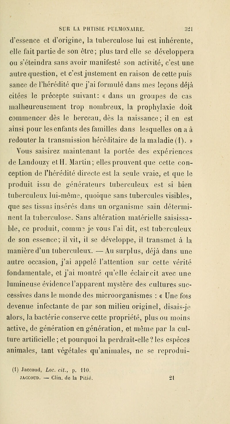 d'essence el d'origine, la tuberculose lui est inhérente, elle fait partie de son être; plus tard elle se développera ou s'éteindra sans avoir manifesté son activité, c'est une autre question, et c'est justement en raison de cette puis sance de l'hérédité que j'ai formulé dans mes leçons déjà citées le précepte suivant: « dans un groupes de cas malheureusement trop nombreux, la prophylaxie doit commencer dès le berceau, dès la naissance ; il en est ainsi pour les enfants des familles dans lesquelles on a à redouter la transmission héréditaire de la maladie (1). » Vous saisirez maintenant la portée des expériences de Landouzy et H. Martin; elles prouvent que cette con- ception de l'hérédité directe est la seule vraie, et que le produit issu de générateurs tuberculeux est si bien tuberculeux lui-même, quoique sans tubercules visibles, que ses tissus insérés dans un organisme sain détermi- nent la tuberculose. Sans altération matérielle saisissa- ble, ce produit, comm3 je vous l'ai dit, est tuberculeux de son essence; il vit, il se développe, il transmet à la manière d'un tuberculeux. —i\.u surplus, déjà dans une autre occasion, j'ai appelé l'attention sur cette vérité fondamentale, et j'ai montré qu'elle éclaircit avec une lumineuse évidence l'apparent mystère des cultures suc- cessives dans le monde des microorganîsmes : « Une fois devenue infectante de par son milieu originel, disais-je alors, la bactérie conserve cette propriété, plus ou moins active, de génération en génération, et même par la cul- ture artificielle ; et pourquoi la perdrait-elle ? les espèces animales, tant végétales qu'animales, ne se reprodui- (1) Jaccoud, Loc. cit., p. MO. JACCOUD. — Clin, de la Pilié. 21