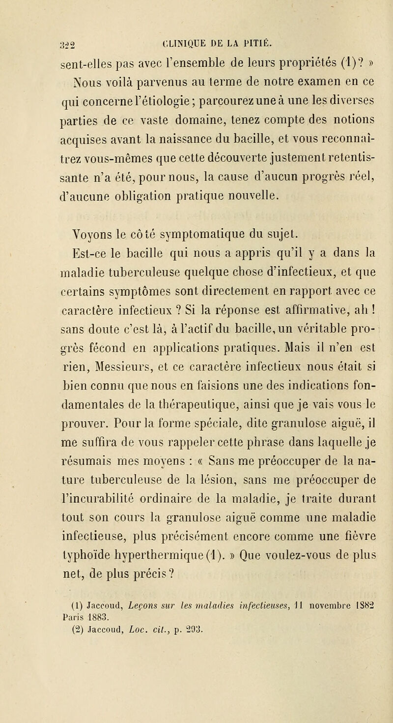 sent-elles pas avec l'ensemble de leurs propriétés (1)? » Nous voilà parvenus au terme de notre examen en ce qui concerne l'étiologie; parcourez une à une les diverses parties de ce vaste domaine, tenez compte des notions acquises avant la naissance du bacille, et vous reconnaî- trez vous-mêmes que cette découverte justement retentis- sante n'a été, pour nous, la cause d'aucun progrès réel, d'aucune obligation pratique nouvelle. Voyons le côté symptomalique du sujet. Est-ce le bacille qui nous a appris qu'il y a dans la maladie tuberculeuse quelque chose d'infectieux, et que certains symptômes sont directement en rapport avec ce caractère infectieux ? Si la réponse est affirmative, ah ! sans doute c'est là, à l'actif du bacille, un véritable pro- grès fécond en applications pratiques. Mais il n'en est rien, Messieurs, et ce caractère infectieux nous était si bien connu que nous en faisions une des indications fon- damentales de la thérapeutique, ainsi que je vais vous le prouver. Pour la forme spéciale, dite granulose aiguë, il me suffira de vous rappeler cette phrase dans laquelle je résumais mes moyens : « Sans me préoccuper de la na- ture tuberculeuse de la lésion, sans me préoccuper de l'incurabilité ordinaire de la maladie, je traite durant tout son cours la granulose aiguë comme une maladie infectieuse, plus précisément encore comme une fièvre typhoïde hyperthermique(l). » Que voulez-vous de plus net, de plus précis? (1) Jaccoud, Leçons sur les maladies infectieuses, il novembre 188:2 Paris 1883. (2) Jaccoud, Loc. cit., p. 293.