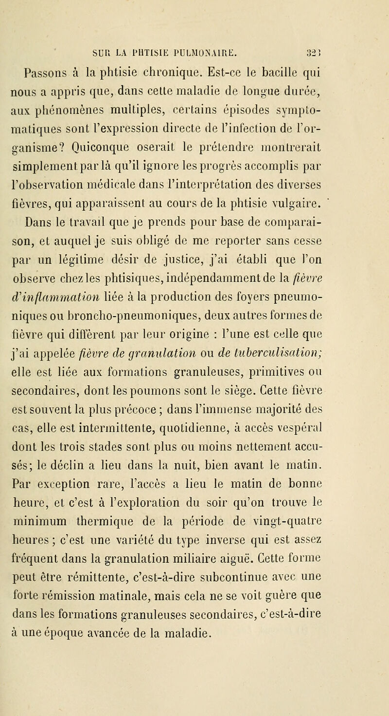 Passons à la phtisie clironique. Est-ce le bacille qui nous a appris que, dans cette maladie de longue durée, aux phénomènes multiples, certains épisodes sympto- matiques sont l'expression directe de l'infection de l'or- ganisme? Quiconque oserait le prétendre montrerait simplement par là qu'il ignore les progrès accomplis par l'observation médicale dans l'interprétation des diverses fièvres, qui apparaissent au cours de la phtisie vulgaire. Dans le travail que je prends pour base de comparai- son, et auquel je suis obligé de me reporter sans cesse par un légitime désir de justice, j'ai établi que l'on observe chezles phtisiques, indépendamment de la. fièvre d'inflammation liée à la production des foyers pneumo- niques ou broncho-pneumoniques, deux autres formes de fièvre qui diffèrent par leur origine : l'une est celle que j'ai appelée fièvre de granulation ou de tuberculisation; elle est liée aux formations granuleuses, primitives ou secondaires, dont les poumons sont le siège. Cette fièvre est souvent la plus précoce ; dans l'immense majorité des cas, elle est intermittente, quotidienne, à accès vespéral dont les trois stades sont plus ou moins nettement accu- sés; le déclin a lieu dans la nuit, bien avant le matin. Par exception rare, l'accès a lieu le matin de bonne heure, et c'est à l'exploration du soir qu'on trouve le minimum thermique de la période de vingt-quatre heures ; c'est une variété du type inverse qui est assez fréquent dans la granulation miliaire aiguë. Cette forme peut être rémittente, c'est-à-dire subcontinue avec une forte rémission matinale, mais cela ne se voit guère que dans les formations granuleuses secondaires, c'est-à-dire à une époque avancée de la maladie.