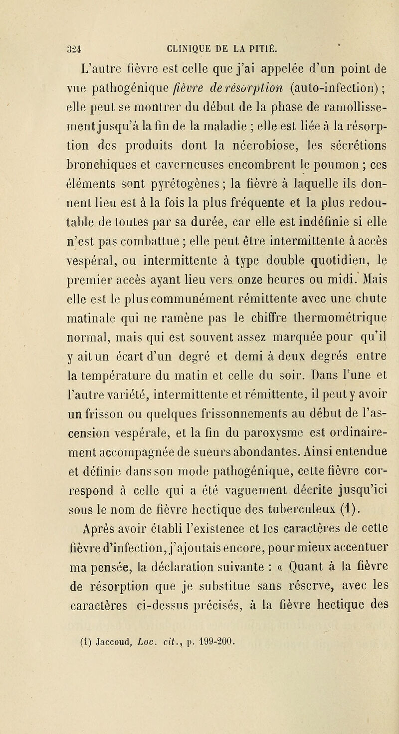 L'autre fièvre est celle que j'ai appelée d'un point de vue pathogénique ^èvre derésùrption (auto-infection); elle peut se montrer du début de la phase de ramollisse- ment jusqu'à la fin de la maladie ; elle est liée à la résorp- tion des produits dont la nécrobiose, les sécrétions bronchiques et caverneuses encombrent le poumon ; ces éléments sont pyrétogènes; la fièvre à laquelle ils don- nent lieu est à la fois la plus fréquente et la plus redou- table de toutes par sa durée, car elle est indéfinie si elle n'est pas combattue ; elle peut être intermittente à accès vespéral, ou intermittente à type double quotidien, le premier accès ayant lieu vers onze heures ou midi. Mais elle est le plus communément rémittente avec une chute matinale qui ne ramène pas le chiffre thermométrique normal, mais qui est souvent assez marquée pour qu'il y ait un écart d'un degré et demi à deux degrés entre la température du matin et celle du soir. Dans l'une et l'autre variété, intermittente et rémittente, il peut y avoir un frisson ou quelques frissonnements au début de l'as- cension vespérale, et la fin du paroxysme est ordinaire- ment accompagnée de sueurs abondantes. Ainsi entendue et définie dans son mode pathogénique, cette fièvre cor- respond à celle qui a été vaguement décrite jusqu'ici sous le nom de fièvre hectique des tuberculeux (1). Après avoir établi l'existence et les caractères de cette fièvre d'infection, j'ajoutais encore, pour mieux accentuer ma pensée, la déclaration suivante : « Quant à la fièvre de résorption que je substitue sans réserve, avec les caractères ci-dessus précisés, à la fièvre hectique des
