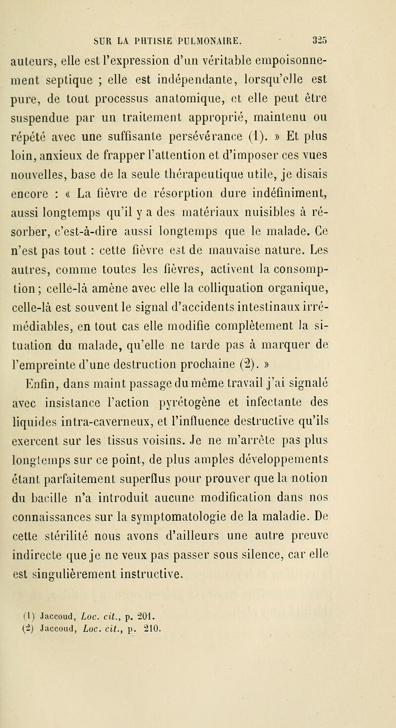 ailleurs, elle est l'expression d'un véritable empoisonne- ment septique ; elle est indépendante, lorsqu'elle est pure, de tout processus anatomique, et elle peut être suspendue par un traitement approprié, maintenu ou répété avec une suffisante persévérance (1). » Et plus loin, anxieux de frapper l'attention et d'imposer ces vues nouvelles, base de la seule thérapeutique utile, je disais encore : « La fièvre de résorption dure indéfiniment, aussi longtemps qu'il y a des matériaux nuisibles à ré- sorber, c'est-à-dire aussi longtemps que le malade. Ce n'est pas tout : cette fièvre est de mauvaise nature. Les autres, comme toutes les fièvres, activent la consomp- tion; celle-là amène avec elle la colliquation organique, celle-là est souvent le signal d'accidents intestinaux irré- médiables, en tout cas elle modifie complètement la si- tuation du malade, qu'elle ne tarde pas à marquer de l'empreinte d'une destruction prochaine (2). » Enfin, dans maint passage du même travail j'ai signalé avec insistance l'action pyrétogène et infectante des liquides intra-caverneux, et l'influence destructive qu'ils exercent sur les tissus voisins. Je ne m'arrête pas plus longtemps sur ce point, de plus amples développements étant parfaitement superflus pour prouver que la notion du bacille n'a introduit aucune modification dans nos connaissances sur la symptomatologie de la maladie. De celle stérilité nous avons d'ailleurs une autre preuve indirecte que je ne veux pas passer sous silence, car elle est sinoulièrement instructive. (T) Jaccoud, Loc. cit., p. 201. {'!} Jaccoud, Loc. cit., p. 210.