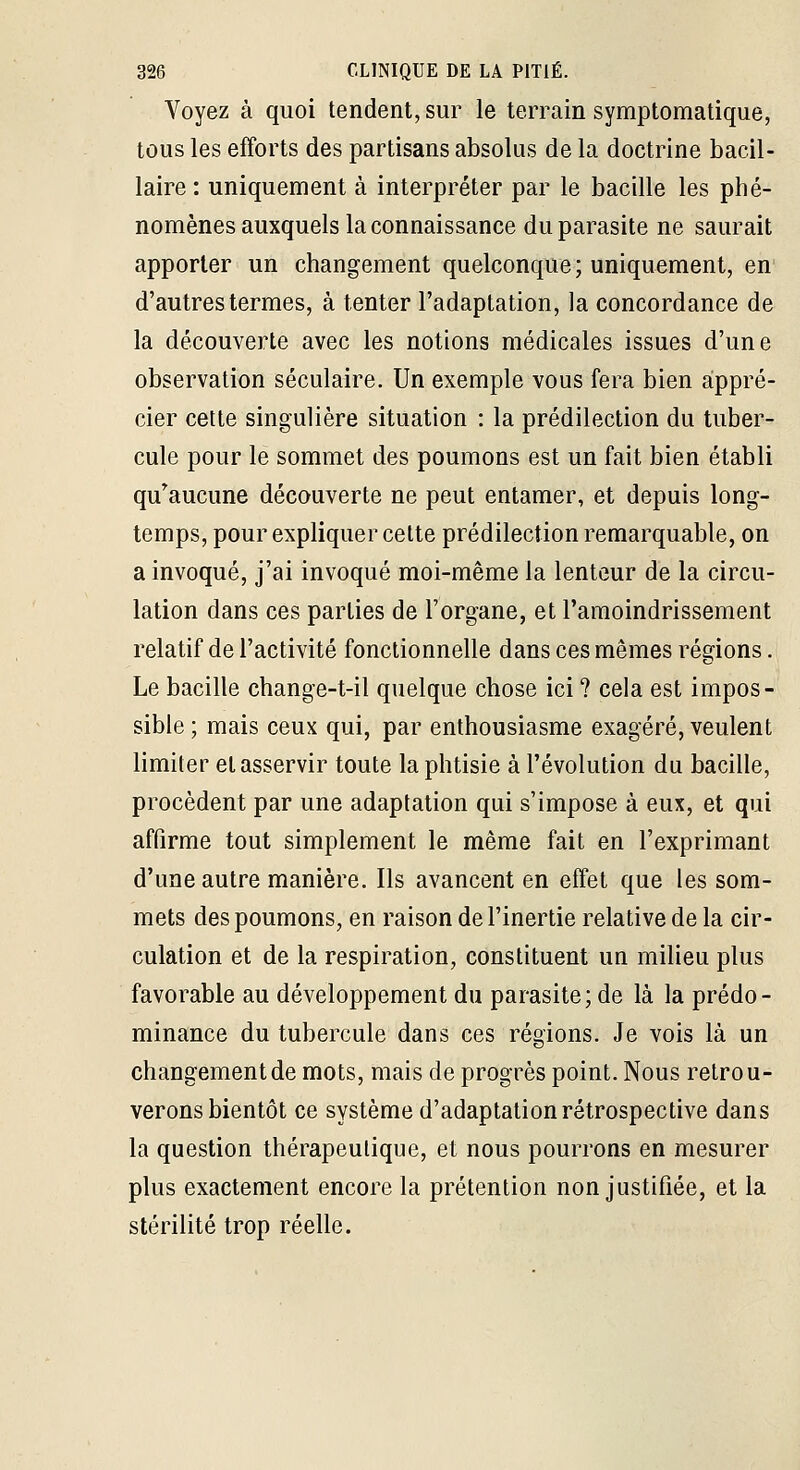 Voyez à quoi tendent, sur le terrain symptomatique, tous les efforts des partisans absolus de la doctrine bacil- laire : uniquement à interpréter par le bacille les phé- nomènes auxquels la connaissance du parasite ne saurait apporter un changement quelconque ; uniquement, en d'autres termes, à tenter l'adaptation, la concordance de la découverte avec les notions médicales issues d'une observation séculaire. Un exemple vous fera bien appré- cier cette singulière situation : la prédilection du tuber- cule pour le sommet des poumons est un fait bien établi qu^aucune découverte ne peut entamer, et depuis long- temps, pour expliquer cette prédilection remarquable, on a invoqué, j'ai invoqué moi-même la lenteur de la circu- lation dans ces parties de l'organe, et l'amoindrissement relatif de l'activité fonctionnelle dans ces mêmes régions. Le bacille change-t-il quelque chose ici ? cela est impos- sible ; mais ceux qui, par enthousiasme exagéré, veulent limiter et asservir toute la phtisie à l'évolution du bacille, procèdent par une adaptation qui s'impose à eux, et qui affirme tout simplement le même fait en l'exprimant d'une autre manière. Ils avancent en effet que les som- mets des poumons, en raison de l'inertie relative de la cir- culation et de la respiration, constituent un milieu plus favorable au développement du parasite; de là la prédo- minance du tubercule dans ces régions. Je vois là un changement de mots, mais de progrès point. Nous retrou- verons bientôt ce système d'adaptation rétrospective dans la question thérapeutique, et nous pourrons en mesurer plus exactement encore la prétention non justifiée, et la stérilité trop réelle.