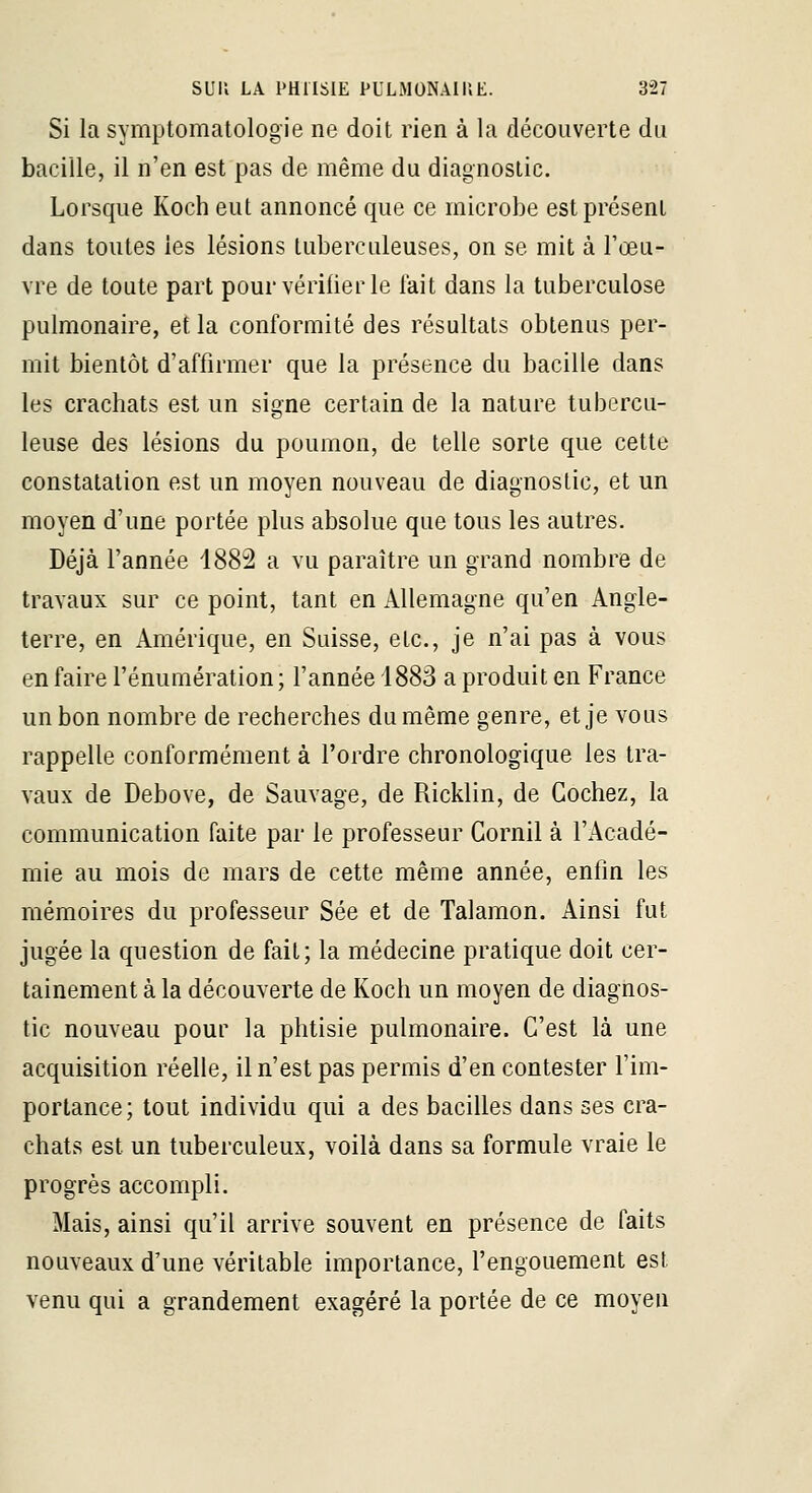 Si la symptomatologie ne doit rien à la découverte du bacille, il n'en est pas de même du diagnostic. Lorsque Koeh eut annoncé que ce microbe est présent dans toutes les lésions tuberculeuses, on se mit à Toeu- vre de toute part pour vérifier le lait dans la tuberculose pulmonaire, et la conformité des résultats obtenus per- mit bientôt d'affirmer que la présence du bacille dans les crachats est un signe certain de la nature tubercu- leuse des lésions du poumon, de telle sorte que cette constatation est un moyen nouveau de diagnostic, et un moyen d'une portée plus absolue que tous les autres. Déjà l'année 1882 a vu paraître un grand nombre de travaux sur ce point, tant en Allemagne qu'en Angle- terre, en Amérique, en Suisse, etc., je n'ai pas à vous en faire rénumération; l'année 1883 a produit en France un bon nombre de recherches du même genre, et je vous rappelle conformément à l'ordre chronologique les tra- vaux de Debove, de Sauvage, de Ricklin, de Cochez, la communication faite par le professeur Gornil à l'Acadé- mie au mois de mars de cette même année, enfin les mémoires du professeur Sée et de Talamon. Ainsi fut jugée la question de fait; la médecine pratique doit cer- tainement à la découverte de Koch un moyen de diagnos- tic nouveau pour la phtisie pulmonaire. C'est là une acquisition réelle, il n'est pas permis d'en contester l'im- portance; tout individu qui a des bacilles dans ses cra- chats est un tuberculeux, voilà dans sa formule vraie le progrès accompli. Mais, ainsi qu'il arrive souvent en présence de faits nouveaux d'une véritable importance, l'engouement est venu qui a grandement exagéré la portée de ce moyen