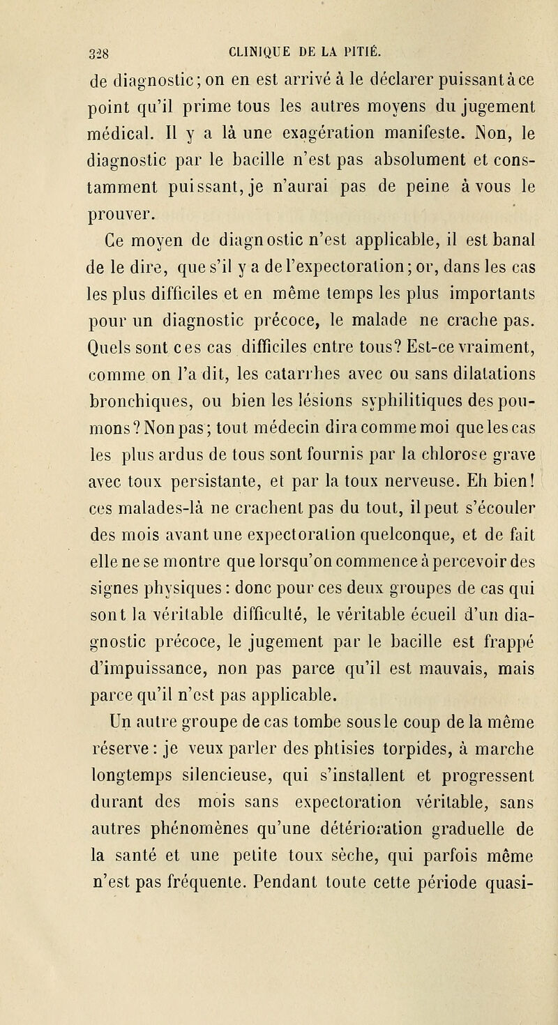 de diagnostic; on en est arrivé à le déclarer puissant à ce point qu'il prime tous les autres moyens du jugement médical. Il y a là une exagération manifeste. JNon, le diagnostic par le bacille n'est pas absolument et cons- tamment puissant, je n'aurai pas de peine à vous le prouver. Ce moyen de diagnostic n'est applicable, il est banal de le dire, que s'il y a de l'expectoration ; or, dans les cas les plus difficiles et en même temps les plus importants pour un diagnostic précoce, le malade ne crache pas. Quels sont ces cas difficiles entre tous? Est-ce vraiment, comme on l'a dit, les calanhes avec ou sans dilatations bronchiques, ou bien les lésions syphilitiques des pou- mons? Non pas; tout médecin dira comme moi que les cas les plus ardus de tous sont fournis par la chlorose grave avec toux persistante, et par la toux nerveuse. Eh bien! ces malades-là ne crachent pas du tout, il peut s'écouler des mois avant une expectoration quelconque, et de ftiit elle ne se montre que lorsqu'on commence à percevoir des signes physiques : donc pour ces deux groupes de cas qui sont la véritable difficulté, le véritable écueil d'un dia- gnostic précoce, le jugement par le bacille est frappé d'impuissance, non pas parce qu'il est mauvais, mais parce qu'il n'est pas apphcable. Un autre groupe de cas tombe sous le coup de la même réserve : je veux parler des phtisies torpides, à marche longtemps silencieuse, qui s'installent et progressent durant des mois sans expectoration véritable, sans autres phénomènes qu'une détérioration graduelle de la santé et une petite toux sèche, qui parfois même n'est pas fréquente. Pendant toute cette période quasi-