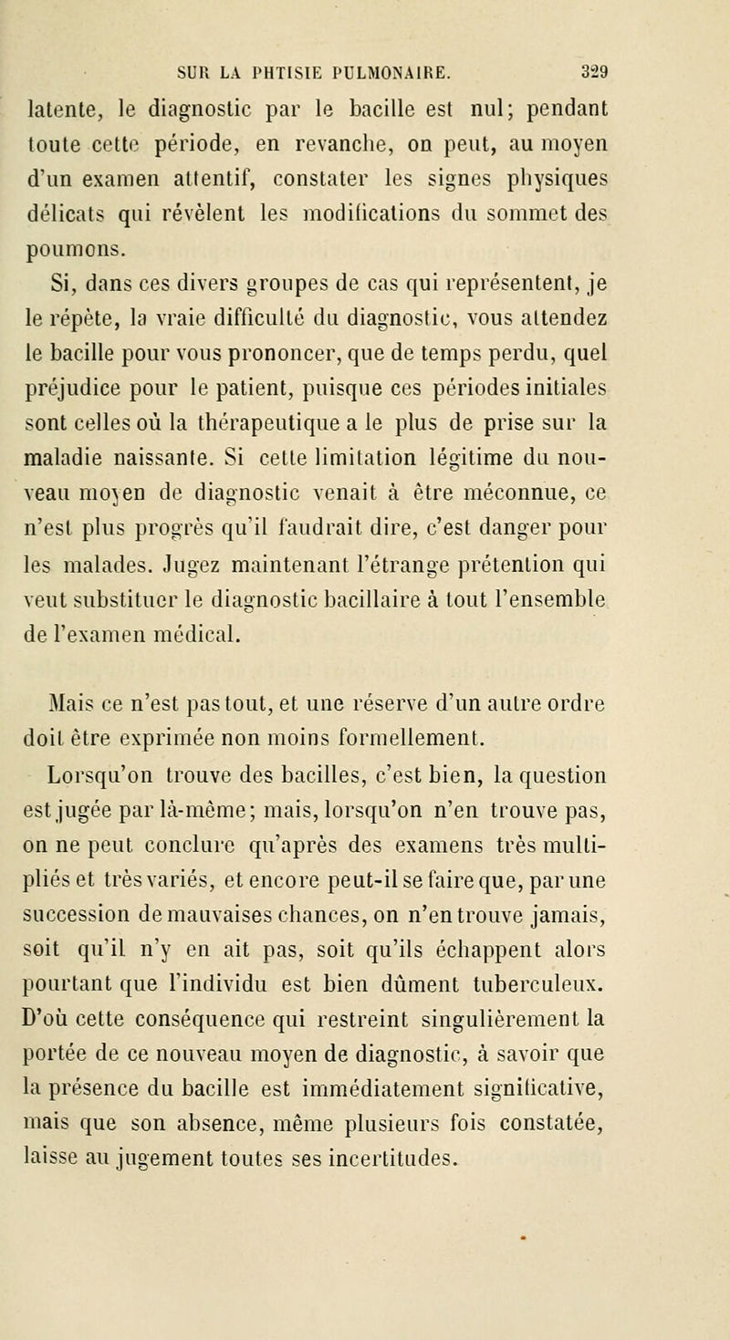 latente, le diagnostic par le bacille est nul; pendant toute cette période, en revanche, on peut, au moyen d'un examen attentif, constater les signes physiques délicats qui révèlent les modifications du sommet des poumons. Si, dans ces divers groupes de cas qui représentent, je le répète, la vraie difficulté du diagnostic, vous attendez le bacille pour vous prononcer, que de temps perdu, quel préjudice pour le patient, puisque ces périodes initiales sont celles où la thérapeutique a le plus de prise sur la maladie naissante. Si cette limitation légitime du nou- veau moyen de diagnostic venait à être méconnue, ce n'est plus progrès qu'il faudrait dire, c'est danger pour les malades. Jugez maintenant l'étrange prétention qui veut substituer le diagnostic bacillaire à tout l'ensemble de l'examen médical. Mais ce n'est pas tout, et une réserve d'un autre ordre doit être exprimée non moins formellement. Lorsqu'on trouve des bacilles, c'est bien, la question est jugée par là-mème; mais, lorsqu'on n'en trouve pas, on ne peut conclure qu'après des examens très multi- pliés et très variés, et encore peut-il se faire que, par une succession de mauvaises chances, on n'en trouve jamais, soit qu'il n'y en ait pas, soit qu'ils échappent alors pourtant que l'individu est bien diiment tuberculeux. D'où cette conséquence qui restreint singulièrement la portée de ce nouveau moyen de diagnostic, à savoir que la présence du bacille est immédiatement signiticative, mais que son absence, même plusieurs fois constatée, laisse au jugement toutes ses incertitudes.