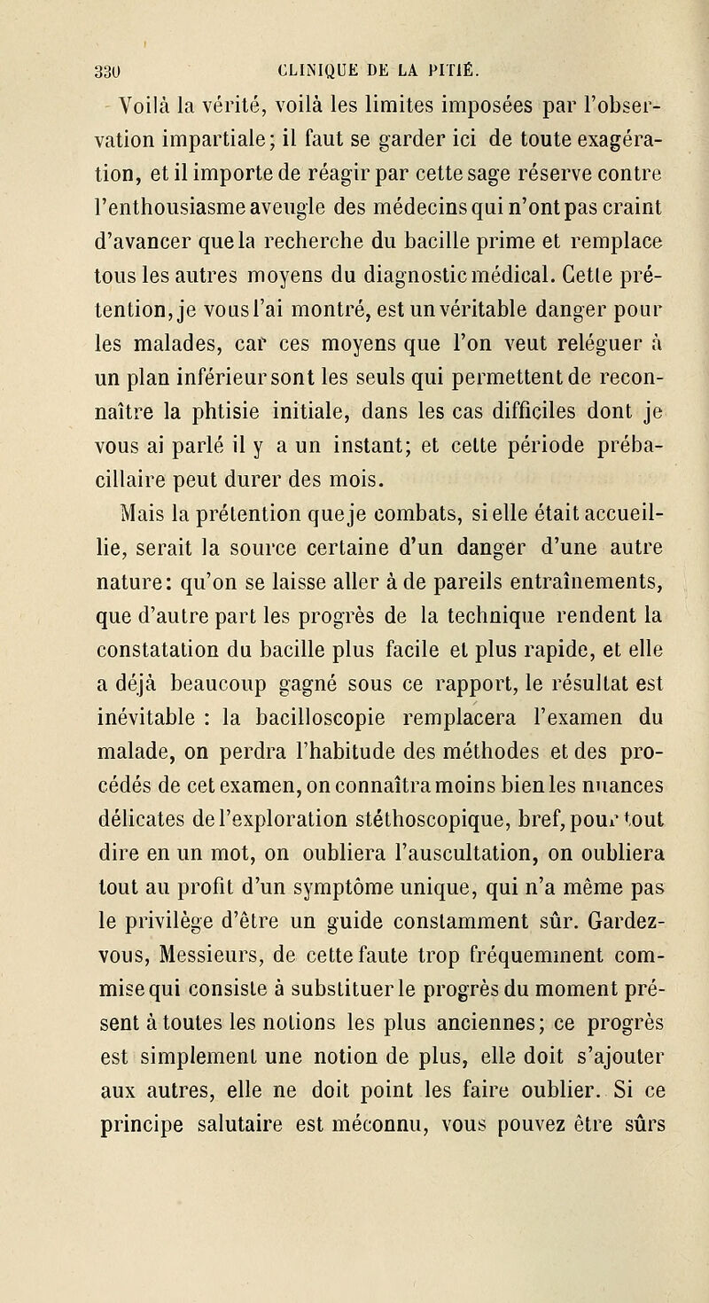 Voilà la vérité, voilà les limites imposées par l'obser- vation impartiale; il faut se garder ici de toute exagéra- tion, et il importe de réagir par cette sage réserve contre l'enthousiasme aveugle des médecins qui n'ont pas craint d'avancer que la recherche du bacille prime et remplace tous les autres moyens du diagnostic médical. Celle pré- tention, je vousl'ai montré, est un véritable danger pour les malades, car ces moyens que l'on veut reléguer à un plan inférieur sont les seuls qui permettent de recon- naître la phtisie initiale, dans les cas difficiles dont je vous ai parlé il y a un instant; et celte période préba- cillaire peut durer des mois. Mais la prétention que je combats, si elle était accueil- he, serait la source certaine d'un danger d'une autre nature: qu'on se laisse aller à de pareils entraînements, que d'autre part les progrès de la technique rendent la constatation du bacille plus facile et plus rapide, et elle a déjà beaucoup gagné sous ce rapport, le résultat est inévitable : la bacilloscopie remplacera l'examen du malade, on perdra l'habitude des méthodes et des pro- cédés de cet examen, on connaîtra moins bien les nuances déhcates de l'exploration stéthoscopique, bref, poui'tout dire en un mot, on oubliera l'auscultation, on oubliera tout au profit d'un symptôme unique, qui n'a même pas le privilège d'être un guide constamment sûr. Gardez- vous, Messieurs, de cette faute trop fréquemment com- mise qui consiste à substituer le progrès du moment pré- sent à toutes les notions les plus anciennes; ce progrès est simplement une notion de plus, elle doit s'ajouter aux autres, elle ne doit point les faire oublier. Si ce principe salutaire est méconnu, vous pouvez être sûrs