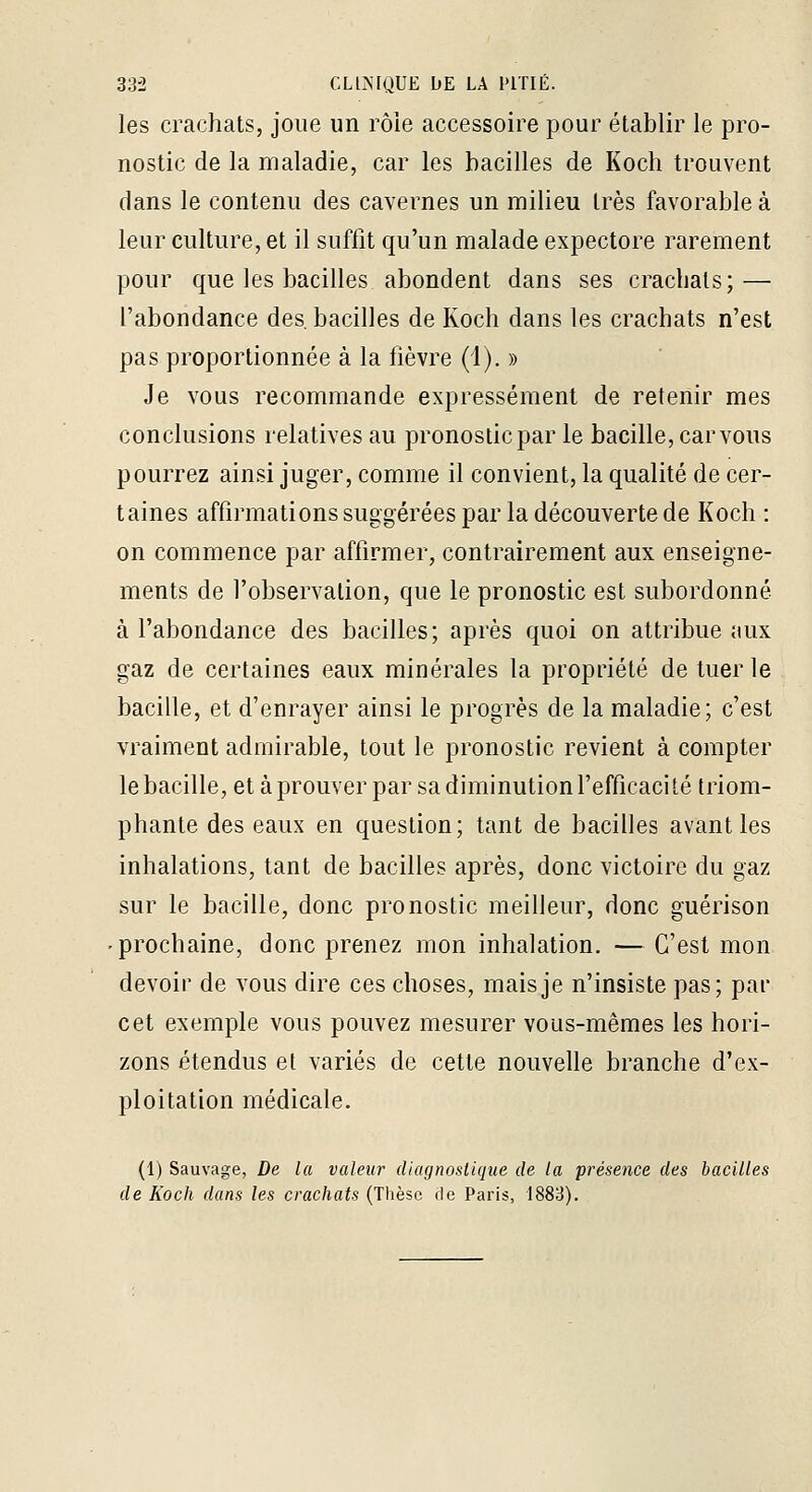 les crachats, joue un rôle accessoire pour établir le pro- nostic de la maladie, car les bacilles de Koch trouvent dans le contenu des cavernes un milieu très favorable à leur culture, et il suffit qu'un malade expectore rarement pour que les bacilles abondent dans ses crachats; — l'abondance des, bacilles de Koch dans les crachats n'est pas proportionnée à la fièvre (1). » Je vous recommande expressément de retenir mes conclusions relatives au pronosticpar le bacille, car vous pourrez ainsi juger, comme il convient, la qualité de cer- taines affirmations suggérées par la découverte de Koch : on commence par affirmer, contrairement aux enseigne- ments de l'observation, que le pronostic est subordonné à l'abondance des bacilles; après quoi on attribue aux gaz de certaines eaux minérales la propriété de tuer le bacille, et d'enrayer ainsi le progrès de la maladie; c'est vraiment admirable, tout le pronostic revient à compter le bacille, et à prouver par sa diminution l'efficacité triom- phante des eaux en question; tant de bacilles avant les inhalations, tant de bacilles après, donc victoire du gaz sur le bacille, donc pronostic meilleur, donc guérison • prochaine, donc prenez mon inhalation. — C'est mon devoir de vous dire ces choses, mais je n'insiste pas; par cet exemple vous pouvez mesurer vous-mêmes les hori- zons étendus et variés de cette nouvelle branche d'ex- ploitation médicale. (1) Sauvage, De la valeur diagnoslique de la présence des bacilles de Koch dans les crachats (Thèse de Paris, 1883).