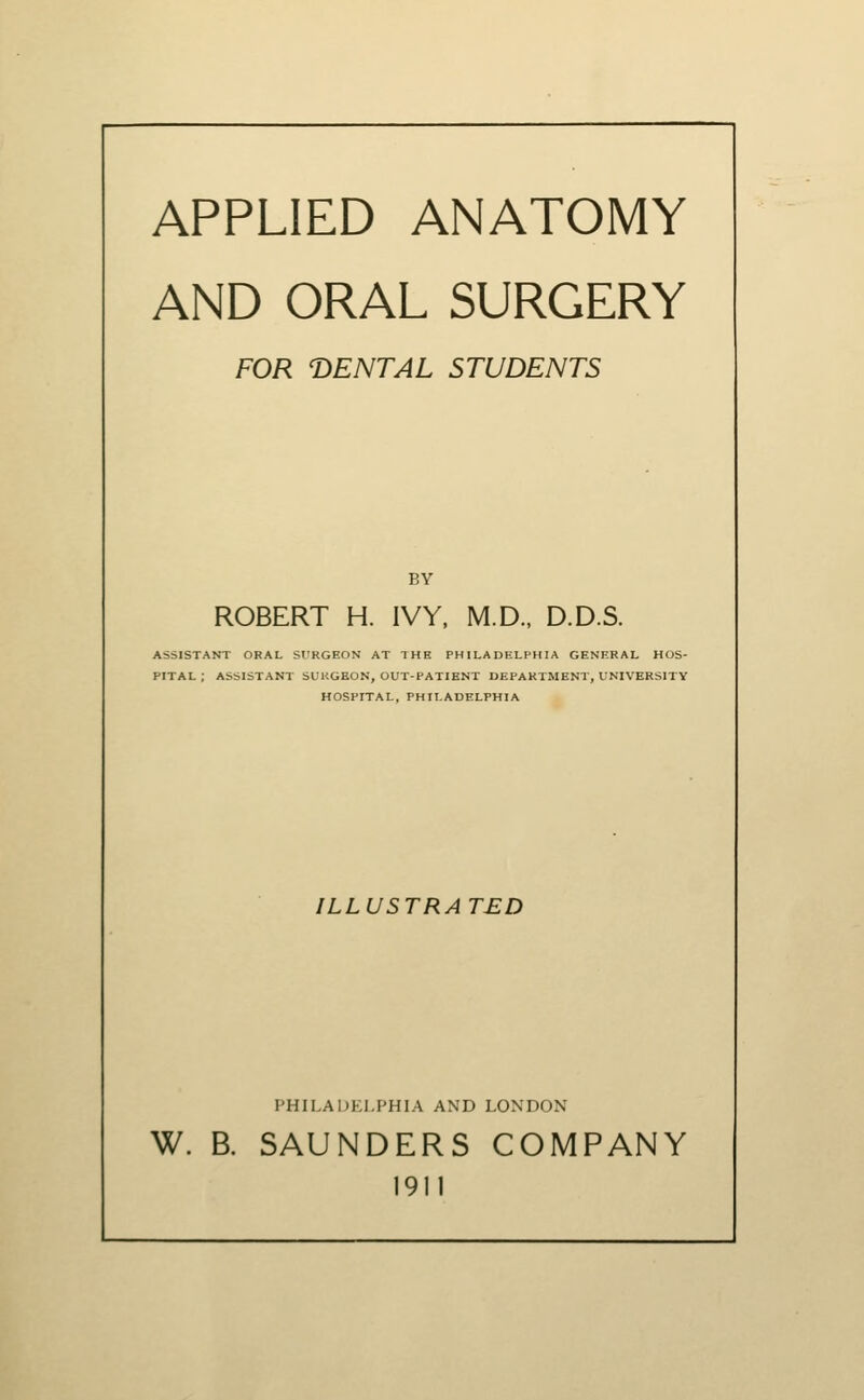 APPLIED ANATOMY AND ORAL SURGERY FOR DENTAL STUDENTS BY ROBERT H. IVY, M.D., D.D.S. ASSISTANT ORAL SURGEON AT THE PHILADELPHIA GENERAL HOS- PITAL ; ASSISTANT SUKGEON, OUT-PATIENT DEPARTMENT, UNIVERSITY HOSPITAL, PHILADELPHIA ILLUSTRATED PHILAUKI-PHIA AND LONDON W. B. SAUNDERS COMPANY 1911