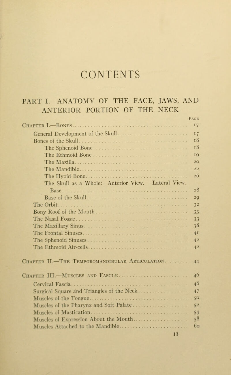 CONTENTS PART I. ANATOMY OF THE FACE, JAWS, AND ANTERIOR PORTION OF THE NECK Page Ch-ajter I.—Bones i? General Development of the Skull 17 Bones of the Skull 18 The Sphenoid Bone 18 The Ethmoid Bone 19 The Maxilla ^o The Mandible 22 The Hyoid Bone 26 The Skull as a Whole: Anterior View. Lateral View. Base 28 Base of the Skull 29 The Orbit : 32 Bony Roof of the Mouth 33 The Nasal Foss;e 33 The Maxillary Sinus 38 The Frontal Sinuses 41 The Sphenoid Sinuses 42 The Ethmoid Air-cells 42 Chapter II.—The Temporovtandibular Articulation 44 Chapter III.—Mvscles and Fasci.i: 46 Cervical Fascia 46 Surgical Square and Triangles of the Neck 47 Muscles of the Tongue 5° Muscles of the Pharynx and Soft Palate 52 Muscles of Mastication 54 Muscles of Expression About the Mouth 58 Muscles Attached to the Mandible 60