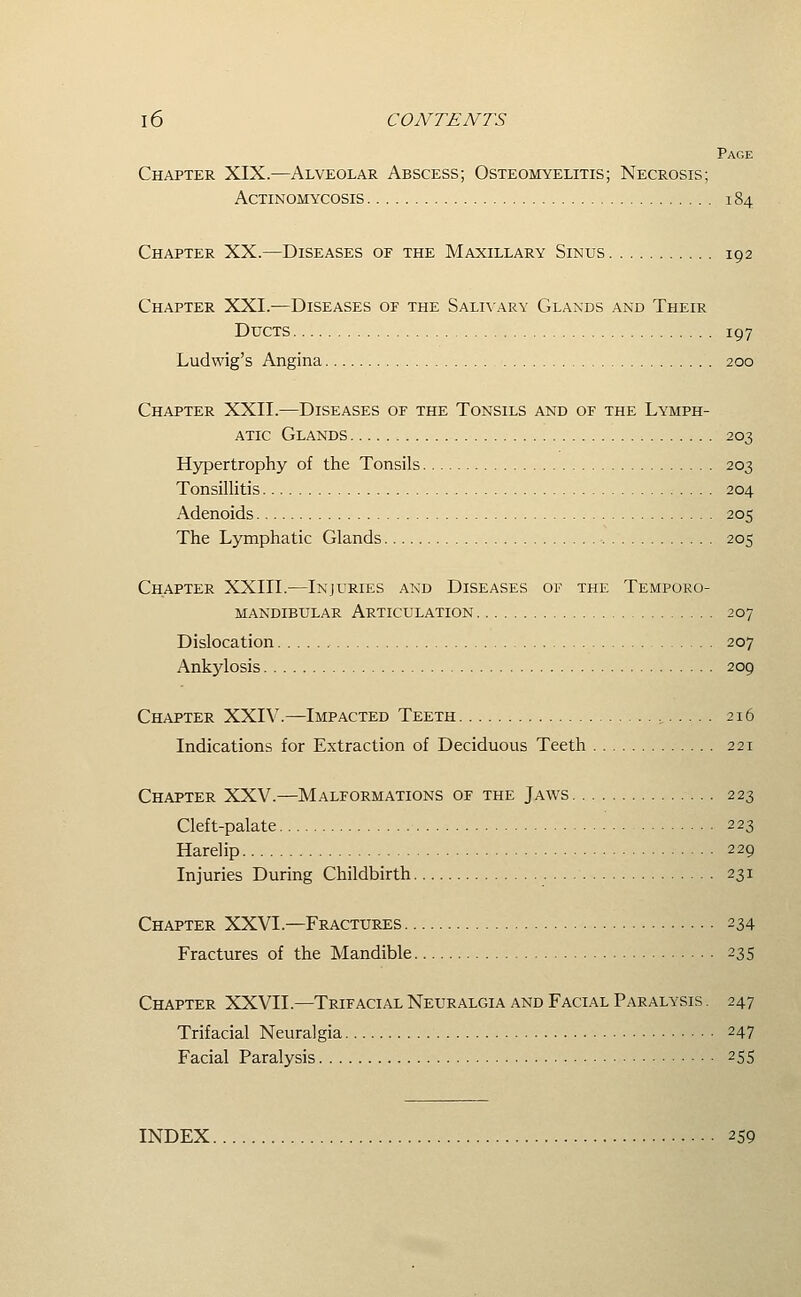 Page Chapter XIX.—Alveolar Abscess; Osteomyelitis; Necrosis; Actinomycosis 184 Chapter XX.—Diseases of the Maxillary Sinus 192 Chapter XXI.—Diseases of the Salivary Glands and Their Ducts 197 Ludwig's Angina 200 Chapter XXII.—Diseases of the Tonsils and of the Lymph- atic Glands 203 Hypertrophy of the Tonsils 203 Tonsillitis 204 Adenoids 205 The Lymphatic Glands 205 Chapter XXIII.—Injuries and Diseases of the Temporo- mandibular Articulation 207 Dislocation 207 Ankylosis 209 Chapter XXIV.—Impacted Teeth , 216 Indications for Extraction of Deciduous Teeth 221 Chapter XXV.—Malformations of the Jaws 223 Cleft-palate 223 Harelip 229 Injuries During Childbirth 231 Chapter XXVI.—Fractures 234 Fractures of the Mandible 235 Chapter XXVIL—Trifacial Neuralgia and Facial Paralysis. 247 Trifacial Neuralgia 247 Facial Paralysis 255 INDEX 259