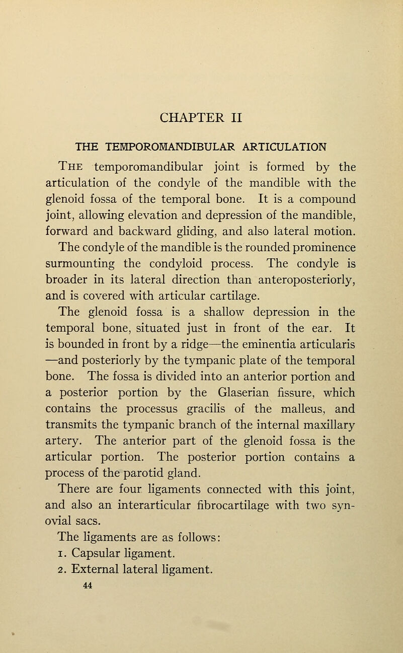 THE TEMPOROMANDIBULAR ARTICULATION The temporomandibular joint is formed by the articulation of the condyle of the mandible with the glenoid fossa of the temporal bone. It is a compound joint, allowing elevation and depression of the mandible, forward and backward gliding, and also lateral motion. The condyle of the mandible is the rounded prominence surmounting the condyloid process. The condyle is broader in its lateral direction than anteroposteriorly, and is covered with articular cartilage. The glenoid fossa is a shallow depression in the temporal bone, situated just in front of the ear. It is bounded in front by a ridge—the eminentia articularis —and posteriorly by the tympanic plate of the temporal bone. The fossa is divided into an anterior portion and a posterior portion by the Glaserian fissure, which contains the processus gracilis of the malleus, and transmits the tympanic branch of the internal maxillary artery. The anterior part of the glenoid fossa is the articular portion. The posterior portion contains a process of the parotid gland. There are four ligaments connected with this joint, and also an interarticular fibrocartilage with two syn- ovial sacs. The ligaments are as follows: 1. Capsular ligament. 2. External lateral ligament.