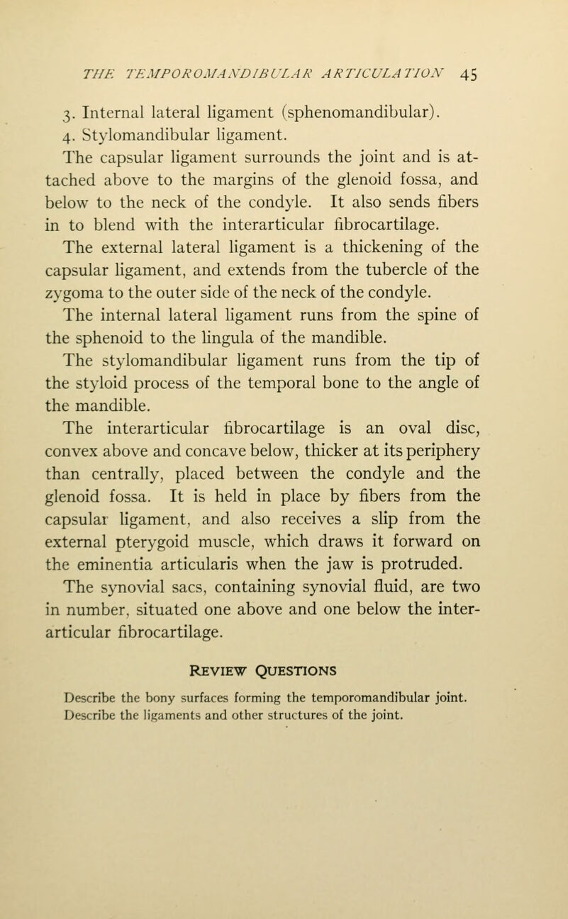 3. Internal lateral ligament (sphenomandibular). 4. Stylomandibular ligament. The capsular ligament surrounds the joint and is at- tached above to the margins of the glenoid fossa, and below to the neck of the condyle. It also sends fibers in to blend with the interarticular fibrocartilage. The external lateral ligament is a thickening of the capsular ligament, and extends from the tubercle of the zygoma to the outer side of the neck of the condyle. The internal lateral ligament runs from the spine of the sphenoid to the lingula of the mandible. The stylomandibular Hgament runs from the tip of the styloid process of the temporal bone to the angle of the mandible. The interarticular fibrocartilage is an oval disc, convex above and concave below, thicker at its periphery than centrally, placed between the condyle and the glenoid fossa. It is held in place by fibers from the capsular ligament, and also receives a slip from the external pterygoid muscle, which draws it forward on the eminentia articularis when the jaw is protruded. The synovial sacs, containing synovial fluid, are two in number, situated one above and one below the inter- articular fibrocartilage. Review Questions Describe the bony surfaces forming the temporomandibular joint. Describe the ligaments and other structures of the joint.