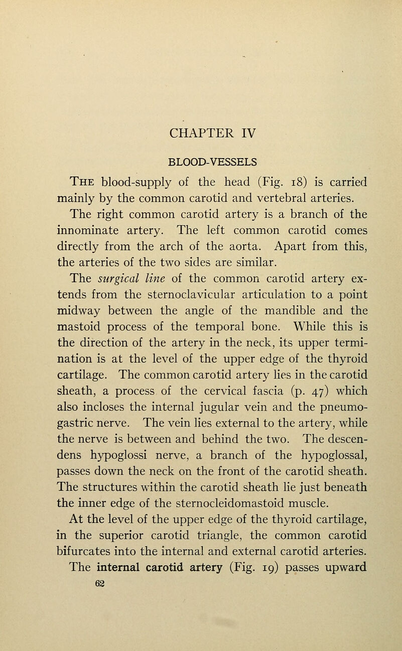 CHAPTER IV BLOOD-VESSELS The blood-supply of the head (Fig. i8) is carried mainly by the common carotid and vertebral arteries. The right common carotid artery is a branch of the innominate artery. The left common carotid comes directly from the arch of the aorta. Apart from this, the arteries of the two sides are similar. The surgical line of the common carotid artery ex- tends from the sternoclavicular articulation to a point midway between the angle of the mandible and the mastoid process of the temporal bone. While this is the direction of the artery in the neck, its upper termi- nation is at the level of the upper edge of the thyroid cartilage. The common carotid artery lies in the carotid sheath, a process of the cervical fascia (p. 47) which also incloses the internal jugular vein and the pneumo- gastric nerve. The vein lies external to the artery, while the nerve is between and behind the two. The descen- dens hypoglossi nerve, a branch of the hypoglossal, passes down the neck on the front of the carotid sheath. The structures within the carotid sheath lie just beneath the inner edge of the sternocleidomastoid muscle. At the level of the upper edge of the thyroid cartilage, in the superior carotid triangle, the common carotid bifurcates into the internal and external carotid arteries. The internal carotid artery (Fig. 19) passes upward