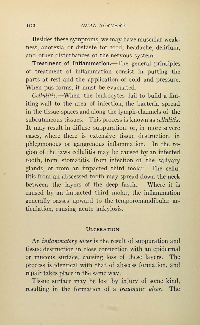 Besides these symptoms, we may have muscular weak- ness, anorexia or distaste for food, headache, delirium, and other disturbances of the nervous system. Treatment of Inflammation.—The general principles of treatment of inflammation consist in putting the parts at rest and the application of cold and pressure. When pus forms, it must be evacuated. Cellulitis.—When the leukocytes fail to build a lim- iting wall to the area of infection, the bacteria spread in the tissue-spaces and along the lymph-channels of the subcutaneous tissues. This process is known as cellulitis. It may result in diffuse suppuration, or, in more severe cases, where there is extensive tissue destruction, in phlegmonous or gangrenous inflammation. In the re- gion of the jaws cellulitis may be caused by an infected tooth, from stomatitis, from infection of the salivary glands, or from an impacted third molar. The cellu- litis from an abscessed tooth may spread down the neck between the layers of the deep fascia. Where it is caused by an impacted third molar, the inflammation generally passes upward to the temporomandibular ar- ticulation, causing acute ankylosis. Ulceration An inflammatory ulcer is the result of suppuration and tissue destruction in close connection with an epidermal or mucous surface, causing loss of these layers. The process is identical with that of abscess formation, and repair takes place in the same way. Tissue surface may be lost by injury of some kind, resulting in the formation of a traumatic ulcer. The