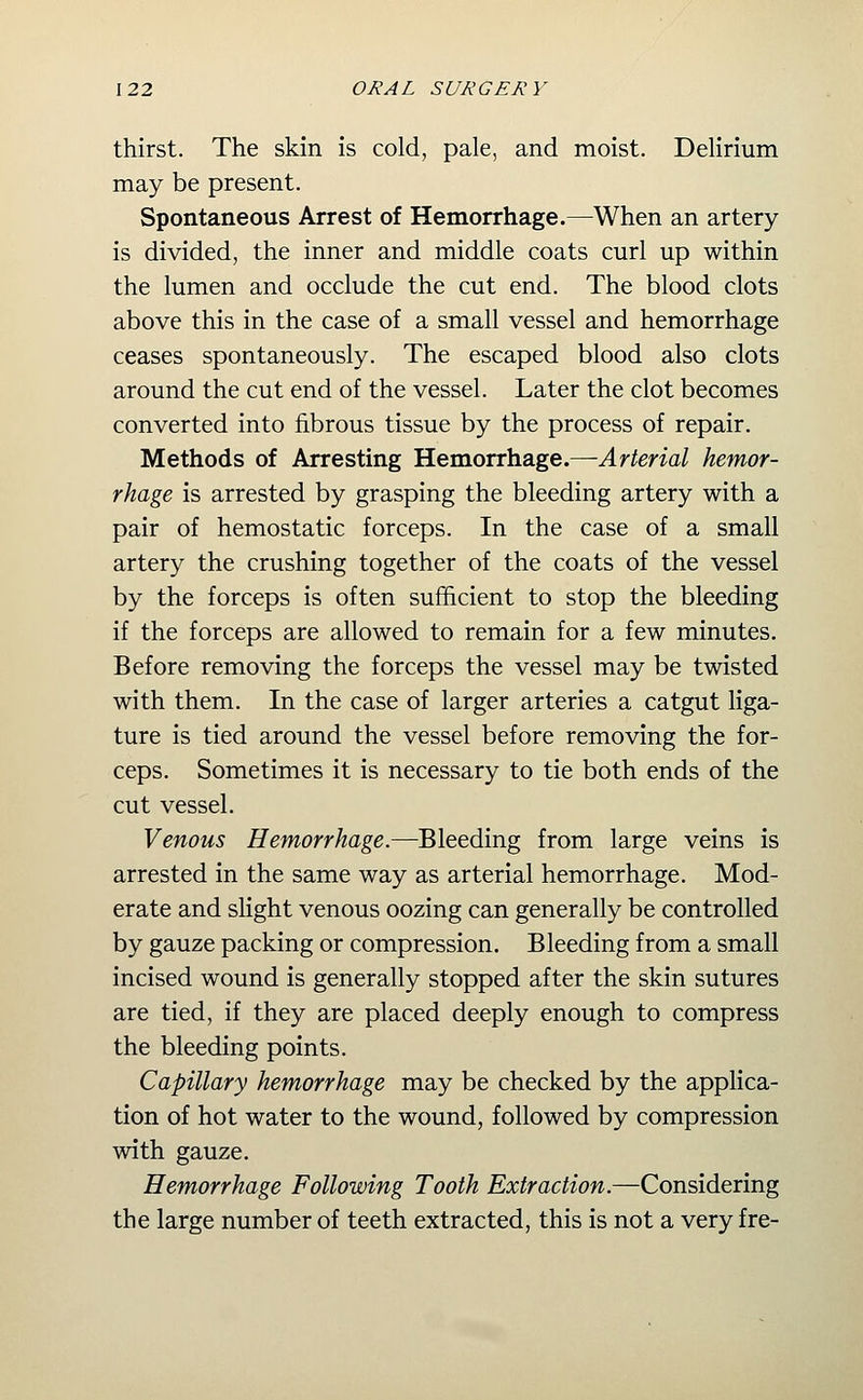 thirst. The skin is cold, pale, and moist. Delirium may be present. Spontaneous Arrest of Hemorrhage.—When an artery is divided, the inner and middle coats curl up within the lumen and occlude the cut end. The blood clots above this in the case of a small vessel and hemorrhage ceases spontaneously. The escaped blood also clots around the cut end of the vessel. Later the clot becomes converted into fibrous tissue by the process of repair. Methods of Arresting Hemorrhage.—^r^ma/ hemor- rhage is arrested by grasping the bleeding artery with a pair of hemostatic forceps. In the case of a small artery the crushing together of the coats of the vessel by the forceps is often sufficient to stop the bleeding if the forceps are allowed to remain for a few minutes. Before removing the forceps the vessel may be twisted with them. In the case of larger arteries a catgut liga- ture is tied around the vessel before removing the for- ceps. Sometimes it is necessary to tie both ends of the cut vessel. Venous Hemorrhage.—Bleeding from large veins is arrested in the same way as arterial hemorrhage. Mod- erate and slight venous oozing can generally be controlled by gauze packing or compression. Bleeding from a small incised wound is generally stopped after the skin sutures are tied, if they are placed deeply enough to compress the bleeding points. Capillary hemorrhage may be checked by the applica- tion of hot water to the wound, followed by compression with gauze. Hemorrhage Following Tooth Extraction.—Considering the large number of teeth extracted, this is not a very fre-