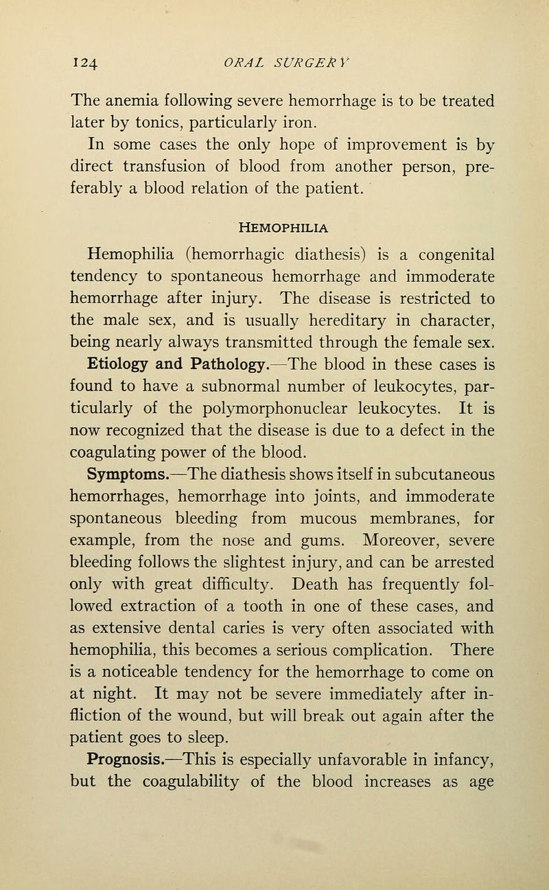 The anemia following severe hemorrhage is to be treated later by tonics, particularly iron. In some cases the only hope of improvement is by direct transfusion of blood from another person, pre- ferably a blood relation of the patient. Hemophilia Hemophilia (hemorrhagic diathesis) is a congenital tendency to spontaneous hemorrhage and immoderate hemorrhage after injury. The disease is restricted to the male sex, and is usually hereditary in character, being nearly always transmitted through the female sex. Etiology and Pathology.—The blood in these cases is found to have a subnormal number of leukocytes, par- ticularly of the polymorphonuclear leukocytes. It is now recognized that the disease is due to a defect in the coagulating power of the blood. Symptoms.—The diathesis shows itself in subcutaneous hemorrhages, hemorrhage into joints, and immoderate spontaneous bleeding from mucous membranes, for example, from the nose and gums. Moreover, severe bleeding follows the sHghtest injury, and can be arrested only with great difficulty. Death has frequently fol- lowed extraction of a tooth in one of these cases, and as extensive dental caries is very often associated with hemophilia, this becomes a serious complication. There is a noticeable tendency for the hemorrhage to come on at night. It may not be severe immediately after in- fliction of the wound, but will break out again after the patient goes to sleep. Prognosis.—This is especially unfavorable in infancy, but the coagulability of the blood increases as age