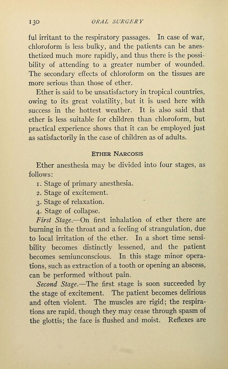 ful irritant to the respiratory passages. In case of war, chloroform is less bulky, and the patients can be anes- thetized much more rapidly, and thus there is the possi- bility of attending to a greater number of wounded. The secondary effects of chloroform on the tissues are more serious than those of ether. Ether is said to be unsatisfactory in tropical countries, owing to its great volatility, but it is used here with success in the hottest weather. It is also said that ether is less suitable for children than chloroform, but practical experience shows that it can be employed just as satisfactorily in the case of children as of adults. Ether Narcosis Ether anesthesia may be divided into four stages, as follows: 1. Stage of primary anesthesia. 2. Stage of excitement. 3. Stage of relaxation. 4. Stage of collapse. First Stage.—On first inhalation of ether there are burning in the throat and a feeling of strangulation, due to local irritation of the ether. In a short time sensi- biHty becomes distinctly lessened, and the patient becomes semiunconscious. In this stage minor opera- tions, such as extraction of a tooth or opening an abscess, can be performed without pain. Second Stage.—The first stage is soon succeeded by the stage of excitement. The patient becomes dehrious and often violent. The muscles are rigid; the respira- tions are rapid, though they may cease through spasm of the glottis; the face is flushed and moist. Reflexes are