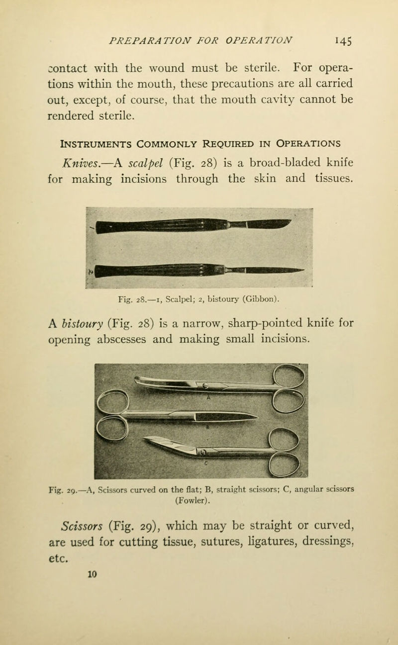 contact with the wound must be sterile. For opera- tions within the mouth, these precautions are all carried out, except, of course, that the mouth cavity cannot be rendered sterile. Instruments Commonly Required in Operations Knives.—A scalpel (Fig. 28) is a broad-bladed knife for making incisions through the skin and tissues. Fig. 28.—I, Scalpel; 2, bistoury (Gibbon). A bistoury (Fig. 28) is a narrow, sharp-pointed knife for opening abscesses and making small incisions. Fig. 29.—A, Scissors curved on the flat; B, straight scissors; C, angular scissors (Fowler). Scissors (Fig. 29), which may be straight or curved, are used for cutting tissue, sutures, ligatures, dressings, etc. 10
