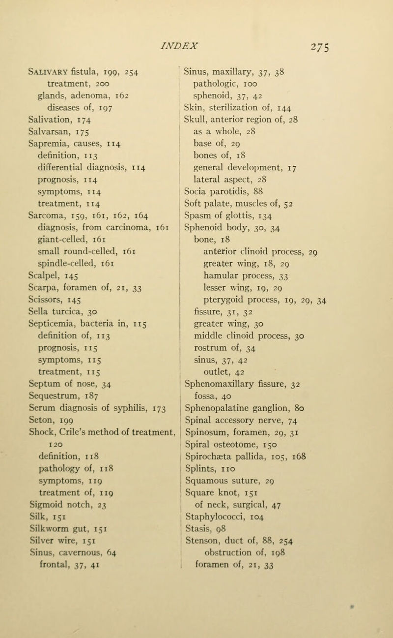 Salivary fistula, 199, 254 treatment, 200 glands, adenoma, 162 diseases of, 197 Salivation, 174 Salvarsan, 175 Sapremia, causes, 114 definition, 113 differential diagnosis, 114 prognosis, 114 symptoms, 114 treatment, 114 Sarcoma, 159, 161, 162, 164 diagnosis, from carcinoma, 161 giant-celled, 161 small round-celled, 161 spindle-celled, 161 Scalpel, 145 Scarpa, foramen of, 21, -iil Scissors, 145 Sella turcica, 30 Septicemia, bacteria in, 115 definition of, 113 prognosis, 115 symptoms, 115 treatment, 115 Septum of nose, 34 Sequestrum, 187 Serum diagnosis of syphilis, 173 Seton, 199 Shock, Crile's method of treatment, 120 definition, 118 pathology of, 118 symptoms, 119 treatment of, 119 Sigmoid notch, 23 Silk, 151 Silkworm gut, 151 Silver wire, 151 Sinus, cavernous, 64 frontal, 37, 41 Sinus, maxillary, 37, 38 pathologic, 100 sphenoid, 37, 42 Skin, sterilization of, 144 Skull, anterior region of, 28 as a whole, 28 base of, 29 bones of, 18 general development, 17 lateral aspect, 28 Socia parotidis, 88 Soft palate, muscles of, 52 Spasm of glottis, 134 Sphenoid body, 30, 34 bone, 18 anterior clinoid process, 29 greater wing, 18, 29 hamular process, 33 lesser wing, 19, 29 pterygoid process, 19, 29, 34 fissure, 31, 32 greater wing, 30 middle clinoid process, 30 I rostrum of, 34 I sinus, 37, 42 outlet, 42 ' Sphenomaxillary fissure, 32 j fossa, 40 Sphenopalatine ganglion, 80 Spinal accessory nerve, 74 Spinosum, foramen, 29, 31 Spiral osteotome, 150 I Spirochaeta pallida, 105, 168 I Splints, no I Squamous suture, 29 I Square knot, 151 , of neck, surgical, 47 ; Staphylococci, 104 Stasis, 98 Stenson, duct of, 88, 254 obstruction of, 198 I foramen of, 21, n