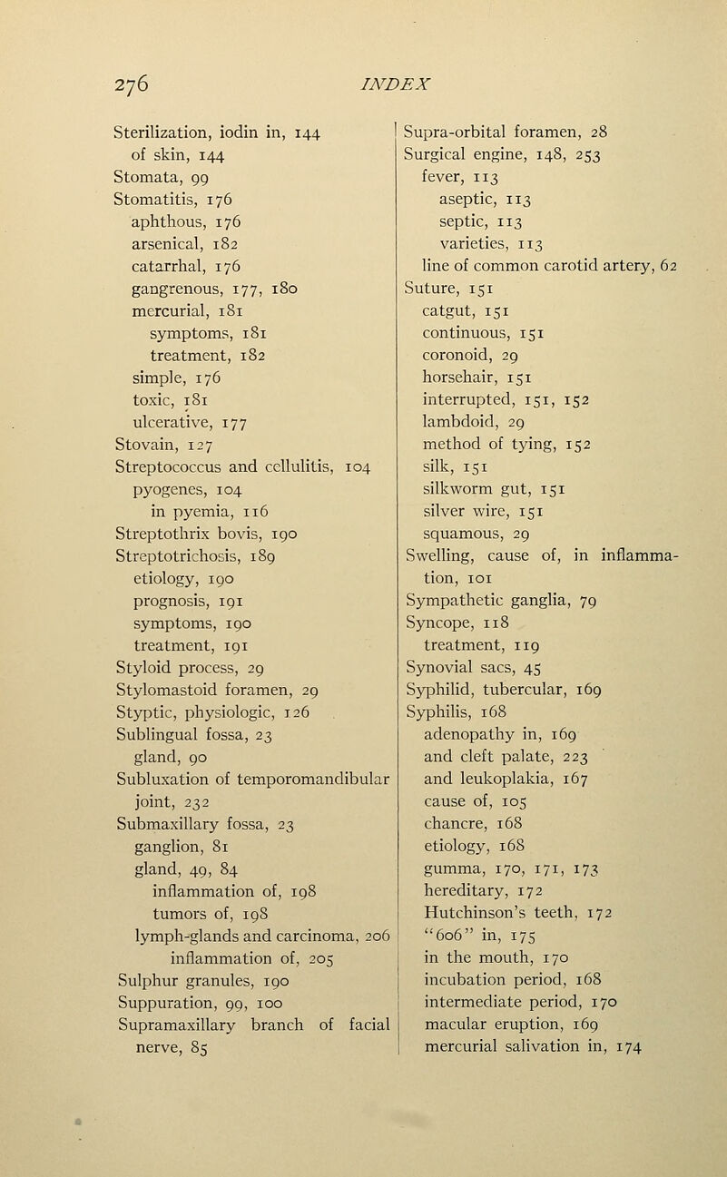 Sterilization, iodin in, 144 of skin, 144 Stomata, 99 Stomatitis, 176 aphthous, 176 arsenical, 182 catarrhal, 176 gangrenous, 177, 180 mercurial, 181 symptoms, 181 treatment, 182 simple, 176 toxic, 181 ulcerative, 177 S to vain, 127 Streptococcus and cellulitis, 104 pyogenes, 104 in pyemia, 116 Streptothrix bovis, 190 Streptotrichosis, 189 etiology, 190 prognosis, 191 symptoms, 190 treatment, 191 Styloid process, 29 Stylomastoid foramen, 29 Styptic, physiologic, 126 Sublingual fossa, 23 gland, 90 Subluxation of temporomandibular joint, 232 Submaxillary fossa, 23 ganglion, 81 gland, 49, 84 inflammation of, 198 tumors of, 198 lymph-glands and carcinoma, 206 inflammation of, 205 Sulphur granules, 190 Suppuration, 99, 100 Supramaxillary branch of facial nerve, 85 Supra-orbital foramen, 28 Surgical engine, 148, 253 fever, 113 aseptic, 113 septic, 113 varieties, 113 line of common carotid artery, 62 Suture, 151 catgut, 151 continuous, 151 coronoid, 29 horsehair, 151 interrupted, 151, 152 lambdoid, 29 method of tying, 152 silk, 151 silkworm gut, 151 silver wire, 151 squamous, 29 Swelling, cause of, in inflamma- tion, lOI Sympathetic ganglia, 79 Syncope, 118 treatment, 119 Synovial sacs, 45 Syphilid, tubercular, 169 Syphilis, 168 adenopathy in, 169 and cleft palate, 223 and leukoplakia, 167 cause of, 105 chancre, 168 etiology, 168 gumma, 170, 171, 173 hereditary, 172 Hutchinson's teeth, 172 606 in, 175 in the mouth, 170 incubation period, 168 intermediate period, 170 macular eruption, 169 mercurial salivation in, 174