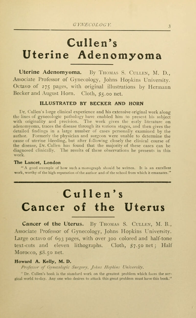 GYXECOLOGY. Cullen's Uterine Ad en o myoma uterine Adenomyoma. By Thomas S. Cullen, M. D., Associate Professor of Gynecology, Johns Hopkins University. Octavo of 275 pages, with original illustrations by Hermann Becker and August Horn. Cloth, $5.00 net. ILLUSTRATED BY BECKER AND HORN Dr. Cullen's large clinical experience and his extensive original work along the lines of gynecologic patliology have enabled him to present his subject with originality and precision. The work gives the early literature on adenomyoma, traces the disease through its various stages, and then gives the detailed findings in a large number of cases personally examined by the author. Formerly ilie physician and surgeon were unable to determine the cause of uterine bleeding, but after following closely the clinical course of the disease. Dr. Cullen has found that the majority of these cases can be diagnosed clinically. The results of these observations he presents in this work. The Lancet. London  K good example of how such a monograph should be written. It is an excellent work, worthy of the high reputation of the author and of the school from which it emanates. Cu lien's Cancer of the Uterus Cancer of the Uterus. By Tho.mas S. Cullen, M. B., .\ssociate Professor of Cynecology, Johns Hopkins University. Large octavo of 693 pages, with over 300 colored and half-tone text-cuts and eleven lithographs. Cloth, $7.50 net; Half Morocco, $8.50 net. Howard A. Kelly. M. D. Prufes^iir of C',ynfcolo^ic Siifc^cry, Jo/iiis Hopkins University.  Dr. Cullen's lx)ok is the standard work on the greatest problem which faces the sur- gical world to-day. Any one who desires to attack this great problem must have this book.
