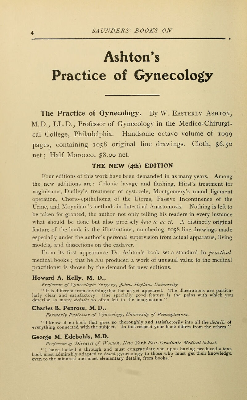 Ashton's Practice of Gynecology The Practice of Gynecology. By W. Easterly Ashton, M.D., LL.D., Professor of Gynecology in the Medico-Chirurgi- cal College, Philadelphia. Handsome octavo volume of 1099 pages, containing 1058 original line drawings. Cloth, ^6.50 net; Half Morocco, ^8.00 net. THE NEW (4th) EDITION Four editions of this work have been demanded in as many years. Among the new additions are : Colonic lavage and flushing, Hirst's treatment for vaginismus, Dudley's treatment of cystocele, Montgomery's round ligament operation, Chorio-epithelioma of the Uterus, Passive Incontinence of the Urine, and Moynihan's methods in Intestinal Anastomosis. Nothing is left to be taken for granted, the author not only telling his readers in every instance what should be done but also precisely hoTV to do it. A distinctly original feature of the book is the illustrations, numbering 1058 line drawings made especially under the author's personal supervision from actual apparatus, living models, and dissections on the cadaver. From its first appearance Dr. Ashton's book set a standard in practical medical, books ; that he Jias produced a work of unusual value to the medical practitioner is shown by the demand for new editions. Howard A. Kelly, M. D.. Professor of Gynecologic Surgery, yohns Hopkins University It is different from anything-that has as yet appeared. The illustrations are particu- larly clear and satisfactory. One specially good feature is the pains with which you describe so many details so often left to the imagination. Charles B. Penrose, M. D., Formerly Professor of Gynecology, University of Pennsylvania.  I know of no book that goes so thoroughly and satisfactorily into all the details of everything connected with the subject. In this respect your book differs from the others. George M. Edebohls, M.D. Professor of Diseases of Women, New York Post-Graduate Medical School.  I have looked it through and must congratulate you upon having produced a text- book most admirably adapted to teach gynecology' to those who must get their knowledge, even to the minutest and most elementary details, from books.