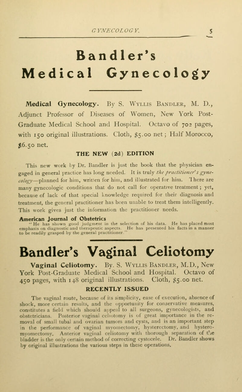 CVA'ECOLOGY. Bandler's Medical Gynecology Medical Gynecology. By S. Wyllis Bandler, M. D., Adjunct Professor of Diseases of Women, New York Post- Graduate Medical School and Hospital. Octavo of 702 pages, with 150 original illustrations. Cloth, $5.00 net; Half Morocco, J6.50 net. THE NEW (2d) EDITION This new work liy Dr. Bandler is just the book that the pliysician en- gaged in general practice has long needed. It is truly the practitioner^s gyne- cology—planned for him, written for him, and illustrated for him. There are many gynecologic conditions that do not call for operative treatment; yet, because of lack of that special knowledge required for their diagnosis and treatment, the general practitioner has been unable to treat them intelligently. This work gives just the information the practitioner needs. American Journal of Obstetrics •' He has shown guDcl jud>;niem in the selection of his data. He has placed most emphasis on diagnostic and tlierapcinic aspects. He has presented his facts in a manner to be readily grasped by the general practitioner. Bandler's Vaginal Celiotomy Vaginal Celiotomy. By. S. Wyllis Bandler, M.D., New York Post-Graduate Medical School and Hospital. Octavo of 450 pages, with 148 original illustrations. Cloth, 1:5.00 net. RECENTLY ISSUED The vaginal route, because of ils simplicity, ease of execution, absence of shock, more certain resulLs, and the opjiortunity for conservative measures, constitutes a field which should ajipe;)! to all surgeons, gynecolooists, and obstetricians. I'o.sterior vaginal celiotomy is of great importance in the re- moval of small tubal and ovarian tumor.s and cysts, and is an important step in the performance of vaginal inyoineclomy, hysterectomy, and hystero- myomectomy. Anterior vaLjinal celiotomy with ihonjuj^h separation of t'ie bladder i.-, the only ceriain method of correcting cystocele. Dr. Bandler shows by original illustrations the various steps in these operations.