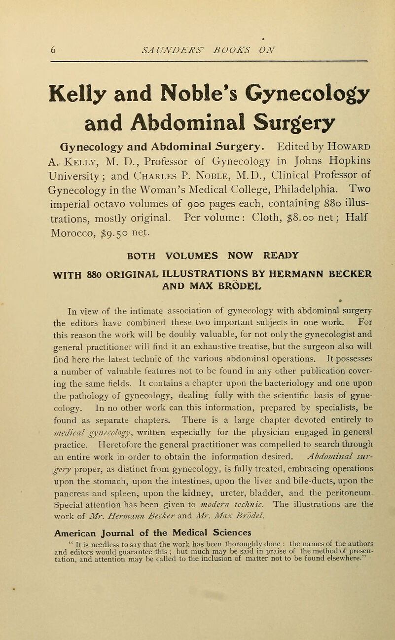 Kelly and Noble's Gynecology and Abdominal Surgery Gynecology and Abdominal Surgery. Edited by Howard A. Kelly, M. D., Professor of Gynecology in Johns Hopkins University; and Charles P. Noble, M.D., Clinical Professor of Gynecology in the Woman's Medical College, Philadelphia. Two imperial octavo volumes of 900 pages each, containing 880 illus- trations, mostly original. Per volume : Cloth, $8.00 net; Half Morocco, ^9.50 net. BOTH VOLUMES NOW READY WITH 880 ORIGINAL ILLUSTRATIONS BY HERMANN BECKER AND MAX BRODEL In view of the intimate association of gynecology with abdominal surgery the editors have combined these two important subjects in one work. For this reason the work will be doubly valuable, for not only the gynecologist and general practitioner will find it an exhaustive treatise, but the surgeon also will find here the latest technic of the various abdominal operations. It possesses a number of valuable features not to be found in any other publication cover- ing the same fields. It contains a chapter upon the bacteriology and one upon the pathology of gynecology, dealing fully with the scientific basis of gyne- cology. In no other work can this information, prepared by specialists, be found as separate chapters. There is a large chapter devoted entirely to medical gynecology, written especially for the physician engaged in general practice. Heretofore the general practitioner was compelled to search through an entire work in order to obtain the information desired. Abdominal sur- gery proper, as distinct from gynecology, is fully treated, embracing operations upon the stomach, upon the intestines, upon the liver and bile-ducts, upon the pancreas and spleen, upon the kidney, ureter, bladder, and the peritoneum. Special attention has been given to modern technic. The illustrations are the work of Mr. Hermann Becker and Mr. Max Brodel. American Journal of the Medical Sciences  It is needless to say that the work has been thoroughly done : the names of the authors and editors would guarantee this ; but much may be said in praise of the method of presen- tation, and attention may be called to the inclusion of matter not to be found elsewhere.