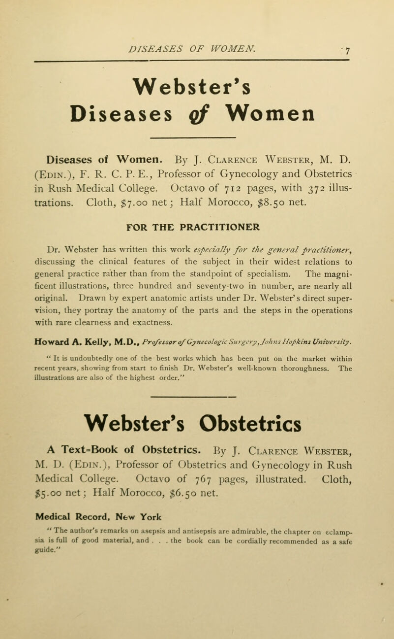 Webster's Diseases qf Women Diseases of Women. By J. Clarence Webster, M. D. (Edin.), F. R. C. p. E., Professor of Gynecology and Obstetrics in Rush Medical College. Octavo of 712 pages, with 372 illus- trations. Cloth, $7.00 net; Half Morocco, $8.50 net. FOR THE PRACTITIONER Dr. Webster has written this work especially for the general practitioner, discussing the chnical features of the subject in their widest relations to general practice rather than from the standpoint of specialism. The magni- ficent illustrations, three hundred and seventy-two in number, are nearly all original. Drawn by expert anatomic artists under Dr. Webster's direct super- vision, they portray the anatomy of the parts and the steps in the operations with rare clearness and exactness. tloWEkrd A. Kellyi M.D., Professor 0/ Gynecologic Surgery ,Joh)is IlopkinsUniversity.  It is undoubtedly one of the best works which has been put on the market within recent years, showing from start to finish Dr. Webster's well-known thoroughness. The illustrations are also of the highest order. Webster's Obstetrics A Text=Book of Obstetrics. By J. Clarence Webster, M. D. (Edin.), Profe.ssor of Obstetrics and Gynecology in Rush Medical College. Octavo of 767 i)ages, illustrated. Cloth, $5.00 net; Half Morocco, ^6.50 net. Medical Record, New York  The author's remarks on asepsis and antisepsis are admirable, the chapter on eclamp- sia is full of good material, and . . . the book can be cordially recommended as a safe guide.