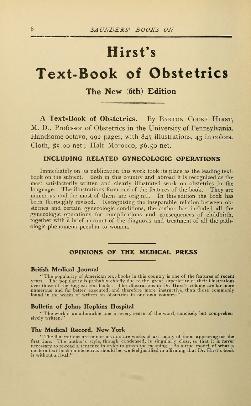 Hirst's Text-Book of Obstetrics The New (6th) Edition A Text=Book of Obstetrics. By Barton Cooke Hirst, M. D., Professor of Obstetrics in the University of Pennsylvania. Handsome octavo, 992 pages, vv^ith 847 illustrations, 43 in colors. Cloth, $5.00 net; Half Morocco, $6.50 net, INCLUDING RELATED GYNECOLOGIC OPERATIONS Immediately on its publication this work took its place as the leading text- book on the subject. Both in this country and abroad it is recognized as the most satisfactorily written and clearly illustrated work on obstetrics in the language. The illustrations form one of the features of the book. They are numerous and tlie most of them are original. In this edition the book has been thoroughly revised. Recognizing the inseparable relation between ob- stetrics and certain gynecologic conditions, the author has included all the gynecologic operations for complications and consequences of childbirth, together with a brief account of the diagnosis and treatment of all the path- ologic phenomena peculiar to women. OPINIONS OF THE MEDICAL PRESS British Medical Journal  The popularity of American text-books in this country is one of the features of recent years. The popularity is probably chiefly due to the great superiority of their illustrations over those of the English text-books. The illustrations in Dr. Hirst's volume are far more numerous and far better executed, and therefore more instructive, than those commonly found in the works of writers on obstetrics in our own country. Bulletin of Johns Hopkins Hospital The work is an admirable one in every sense of the word, concisely but comprehen- sively written. The Medical Record, New York The illustrations are numerous and are works of art, many of them appearing for the first time. The author's style, though condensed, is singularly clear, so that it is never necessary to re-read a sentence in order to grasp the meaning. As a true model of what a modern text-book on obstetrics should be, we feel justified in affirming that Dr. Hirst's book is without a rival.