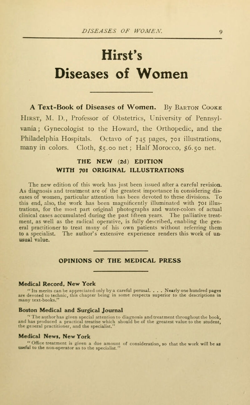 Hirst's Diseases of Women A Text=Book of Diseases of Women. By Barton Cooke Hirst, M. D., Professor of Obstetrics, University of Pennsyl- vania; Gynecologist to the Howard, the Orthopedic, and the Philadelphia Hospitals. Octavo of 745 pages, 701 illustrations, many in colors. Cloth, $5.00 net; Half Morocco, $6.50 net. THE NEW (2d) EDITION WITH 701 ORIGINAL ILLUSTRATIONS The new edition of this work has just been issued after a careful revision. As diagnosis and treatment are of the greatest importance in considering dis- eases of women, particular attention lias been devoted to these divisions. To this end, also, the work has been magnificently illuminated with 701 illus- trations, for the most part original photographs and water-colors of actual clinical cases accumulated during the past fifteen years. The palliative treat- ment, as well as the radical operative, is fully described, enabling the gen- eral practitioner to treat many of his own patients without referring them to a specialist. The author's extensive experience renders this work of un- usual value. OPINIONS OF THE MEDICAL PRESS Medical Record, New York  Its merits can be appreciated only by a careful perusal. . . . Nearly one hundred pages are devoted to technic, this chapter being in some respects superior to the descriptions in many text-books. Boston Medical and Surgical Journal  Tlic author has ^ivcn special attention to diagnosis and treatment throughout the book, and has produced a practical treatise which should be of the greatest value to the student, the ge.-ieral practitioner, and the specialist. Medical Newi, New York  Office treatment is given a flue amount of consideration, so that the work will be as useful to the non-operator as to the specialist.