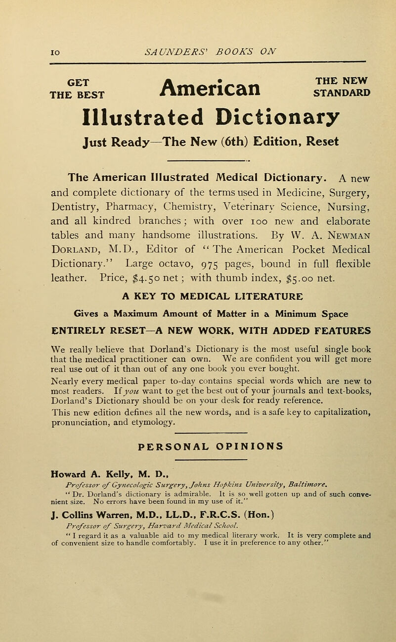 THE BEST /imentClll STANDARD Illustrated Dictionary Just Ready—The New (6th) Edition, Reset The American Illustrated Medical Dictionary. A new and complete dictionary of the terms used in Medicine, Surgery, Dentistry, Pharmacy, Chemistry, Veterinary Science, Nursing, and all kindred branches; with over loo new and elaborate tables and many handsome illustrations. By W. A. Newman Borland, M.D., Editor of  The American Pocket Medical Dictionary. Large octavo, 975 pages, bound in full flexible leather. Price, ^4.50 net; with thumb index, $5.00 net. A KEY TO MEDICAL LITERATURE Gives a Maximum Amount of Matter in a Minimum Space ENTIRELY RESET—A NEW WORK. WITH ADDED FEATURES We really believe that Borland's Dictionary is the most useful single book that the medical practitioner can own. We are confident you will get more real use out of it than out of any one book you ever bought. Nearly every medical paper to-day contains special words which are new to most readers. Ifyozt want to get the best out of your journals and text-books, Borland's Dictionary should be on your desk for ready reference. This new edition defines all the new words, and is a safe key to capitalization, pronunciation, and etymology. PERSONAL OPINIONS Howard A. Kelly. M. D.. Professor of Gynecologic Surgery, Johns Hopkins University, Baltimore. Dr. Dorland's dictionary is admirable. It is so well gotten up and of such conve- nient size. No errors have been found in my use of it. J. Collins Warren, M.D.. LL.D.. F.R.C.S. (Hon.) Professor of Surgery, Harvard Medical School.  I regard it as a valuable aid to my medical literary work. It is very complete and of convenient size to handle comfortably. I use it in preference to any other.