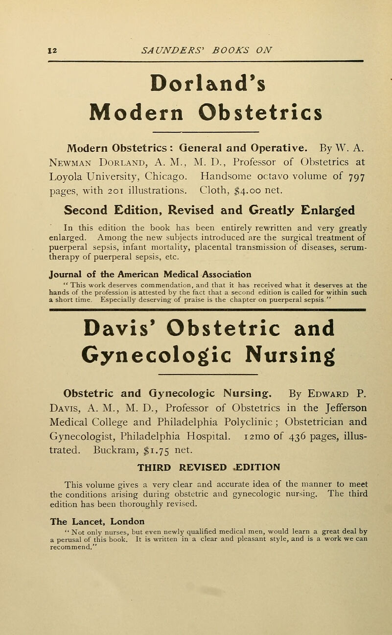 Dorland's Modern Obstetrics Modern Obstetrics : General and Operative. By W. A. Newman Borland, A. M., M. D., Professor of Obstetrics at Loyola University, Chicago. Handsome octavo volume of 797 pages, with 201 illustrations. Cloth, ^4.00 net. Second Edition, Revised and Greatly Enlarged In this edition the book has been entirely rewritten and very greatly enlarged. Among the new subjects introduced are the surgical treatment of puerperal sepsis, infant mortality, placental transmission of diseases, serum- therapy of puerperal sepsis, etc. Journal of the Americeoi Medical Association This work deserves commendation, and that it has received what it deserves at the hands of the profession is attested by the fact that a second edition is called for within such a short time. Especially deserving of praise is the chapter on puerperal sepsis  Davis' Obstetric and Gynecolog'ic Nursing' Obstetric and Gynecologic Nursing. By Edward P. Davis, A. M., M. D., Professor of Obstetrics in the Jefferson Medical College and Philadelphia Polyclinic; Obstetrician and Gynecologist, Philadelphia Hospital. i2mo of 436 pages, illus- trated. Buckram, $1.75 net. THIRD REVISED .EDITION This volume gives a very clear and accurate idea of the manner to meet the conditions arising during obstetric and gynecologic nursing. The third edition has been thoroughly revised. The Lancet, London  Not only nurses, but even newly qualified medical men, would learn a great deal by a perusal of this book. It is written in a clear and pleasant style, and is a work we can recommend.