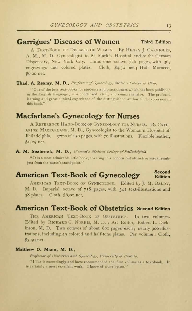Garrigues' Diseases of Women Third Edition A Text-Book of Diseases of Womkn. By Henry J. Garkigues, A. M., M. D., Gynecologist to St. Mark's Hospital and to the German Dispensar)', New York City. Handsome octavo, 756 pages, with 367 engravings and colored plates. Cloth, $4.50 net; Half Morocco, |6.oo net. Thad. A. Reamy, M, D., Professor of Gynecology, Medical College of Ohio.  One of the best text-books for students and practitioners which has been published in the English language; it is condensed, clear, and comprehensive. The profound learning and great clinical experience of the distinguished author find expression in this book. Macfarlane's Gynecology for Nurses A Reference Hand-Book of Gynecolo<;y for Nurses. By Cath- arine MacfarlaNE, M. D., Gynecologist to the Woman's Hospital of Philadelphia. 32mo of 150 pages, with 70 illustrations. Flexible leather, $1.25 net. A. Af. Seabrook, M. D., Woman's Medical College of Philadelphia. It is a most admirable little book, covering in a concise but attractive way the sub- ject from the nurse's standpoint. American Text-Book of Gynecology eSSoii American Text-Book of Gynecolo<;y. Edited by J. M. Baluy, M. \). Imperial octavo of 718 pages, with 341 text-illustrations and 38 plates. Cloth, $6.00 net. American Text-Book of Obstetrics second Edition The American Text-Book of Obstetrics. In two volumes. Edited by Richard C. Norris, M. D. ; Art Editor, Robert L. Dick- inson, M, D. Two octavos of about 600 jiages each ; nearly 900 illus- trations, including 49 colored and half-tone plates. Per volume : Cloth, S3.50 net. Matthew D, Mann, M. D.. Profesior of Obstetrics and Gynecology, University of Buffalo.  I like it exceedingly and have recommended the first volume as a text-book. It is certainly a must excellent work. I know of none better.