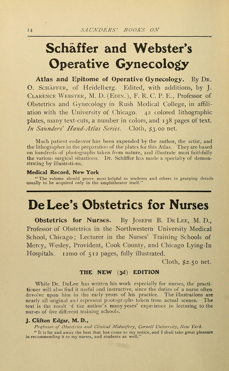 Schaffer and Webster's Operative Gynecology Atlas and Epitome of Operative Gynecology. By Dr. O. Schaffer, of Heidelberg. Edited, with additions, by J. Clarence Webster, M. D. (Edin.), F. R. C. P. E., Professor of Obstetrics and Gynecology in Rush Medical College, in affili- ation with the University of Chicago. 42 colored lithographic plates, many text-cuts, a number in colors, and 138 pages of text. In Saunders'' Hand-Atlas Se?'ies. Cloth, ^3.00 net. Much patient endeavor has been expended by the author, the artist, and the lithograplier in the preparation of the plates for this Atlas. They are based on hundreds of photographs taken from nature, and illustrate most faithfully the various surgical situations. Dr. Schaffer has made a specialty of demon- strating by illustrations. Medical Record, New York The volume should prove most helpful to students and others in grasping details usually to be acquired only in the amphitheater itself. De Lee's Obstetrics for Nurses Obstetrics for Nurses. By Joseph B. De Lee, M. D., Professor of Obstetrics in the Northwestern University Medical School, Chicago; Lecturer in the Nurses' Training Schools of Mercy, Wesley, Provident, Cook County, and Chicago Lying-in Hospitals. i2mo of 512 pages, fully illustrated. Cloth, ^2.50 net. THE NEW (3d) EDITION While Dr. DeLee has written his work especially for nurses, the practi- tioner will also find it useful and instructive, since the duties of a nurse often devolve upon him in the eaily years of his practice. The illustrations are nearly all original ami represent pnotographs taken from actual scenes. The text is the result of the author's many years' expeiience in lecturing to the nurses of five different training schools. J. Clifton Edgar, M. Dc. Professor of Obstetrics and Clinical Midwifery, Cornell University, New York.  It is far and away the best that has come to my notice, and I shall take great pleasure in recommending it to my nurses, and students as well.