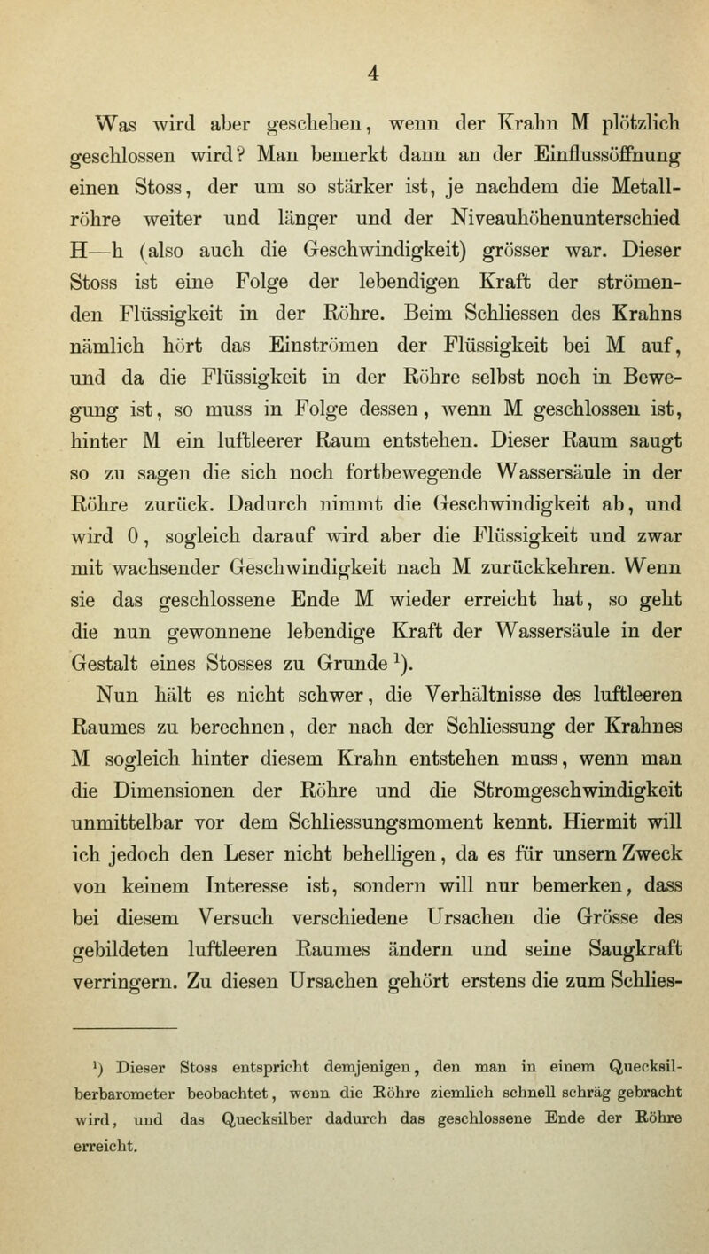 Was wird aber geschehen, wenn der Krahn M plötzlich geschlossen wird? Man bemerkt dann an der Einflussöffnung einen Stoss, der um so stärker ist, je nachdem die Metall- röhre weiter und länger und der Niveauhöhenunterschied H—h (also auch die Geschwindigkeit) grösser war. Dieser Stoss ist eine Folge der lebendigen Kraft der strömen- den Flüssigkeit in der Röhre. Beim Schliessen des Krahns nämlich hört das Einströmen der Flüssigkeit bei M auf, und da die Flüssigkeit in der Röhre selbst noch in Bewe- gung ist, so muss in Folge dessen, wenn M geschlossen ist, hinter M ein luftleerer Raum entstehen. Dieser Raum saugt so zu sagen die sich noch fortbewegende Wassersäule in der Röhre zurück. Dadurch nimmt die Geschwindigkeit ab, und wird 0, sogleich darauf wird aber die Flüssigkeit und zwar mit wachsender Geschwindigkeit nach M zurückkehren. Wenn sie das geschlossene Ende M wieder erreicht hat, so geht die nun gewonnene lebendige Kraft der Wassersäule in der Gestalt eines Stosses zu Grunde 2). Nun hält es nicht schwer, die Verhältnisse des luftleeren Raumes zu berechnen, der nach der Schliessung der Krahn es M sogleich hinter diesem Krahn entstehen muss, wenn man die Dimensionen der Röhre und die Stromgeschwindigkeit unmittelbar vor dem Schliessungsmoment kennt. Hiermit will ich jedoch den Leser nicht behelligen, da es für unsern Zweck von keinem Interesse ist, sondern will nur bemerken, dass bei diesem Versuch verschiedene Ursachen die Grösse des gebildeten luftleeren Raumes ändern und seine Saugkraft verringern. Zu diesen Ursachen gehört erstens die zum Schlies- ') Dieser Stoss entspricht demjenigen, den man in einem Quecksil- berbarometer beobachtet, wenn die Köhre ziemlich schnell schräg gebracht wird, und das Quecksilber dadurch das geschlossene Ende der Röhre erreicht.