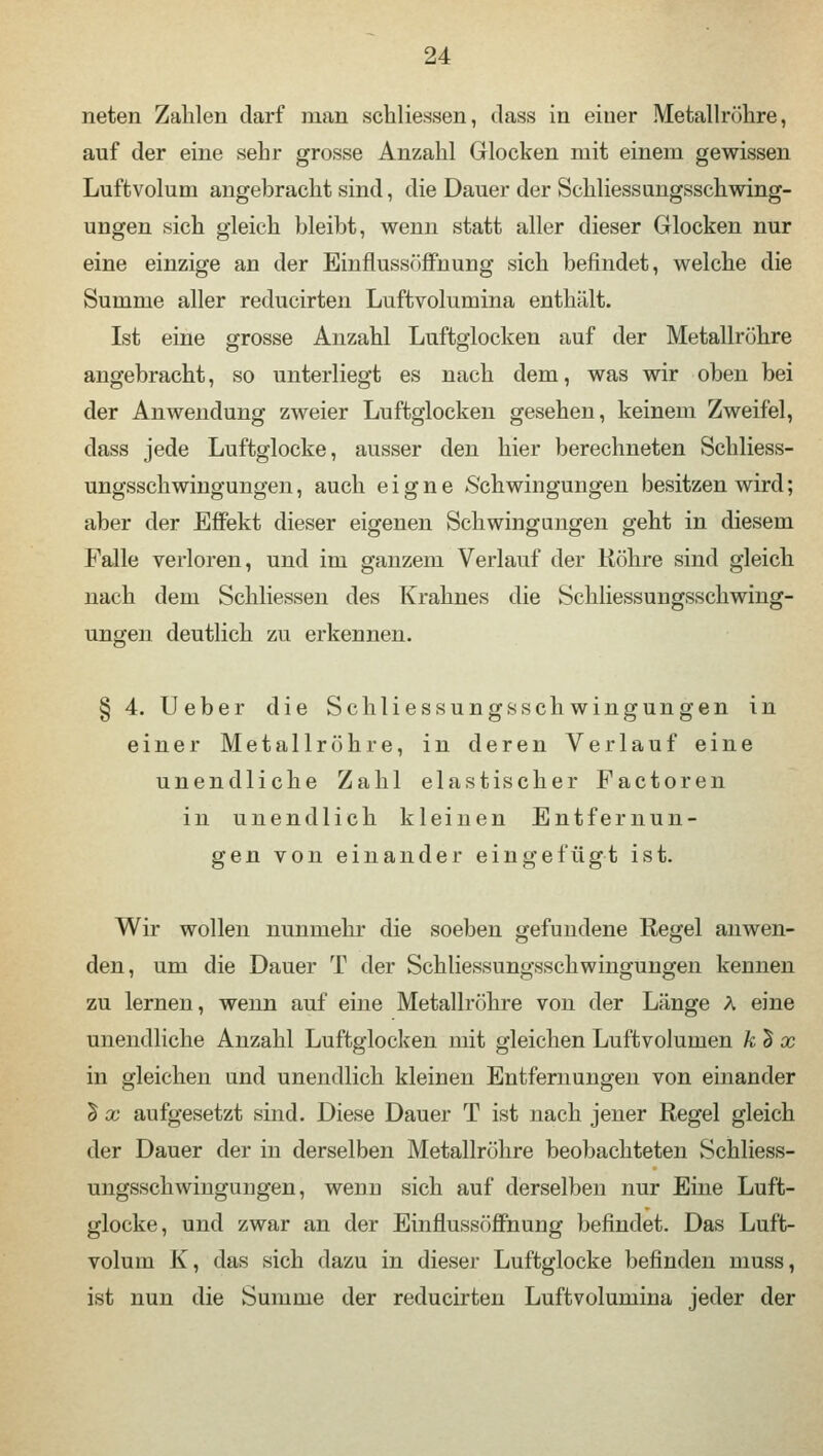 neten Zahlen darf man schliessen, class in einer Metallrühre, auf der eine sehr grosse Anzahl Glocken mit einem gewissen Luftvolum angebracht sind, die Dauer der Schliessungsschwing- ungen sich gleich bleibt, wenn statt aller dieser Glocken nur eine einzige an der Einflussöffnung sich befindet, welche die Summe aller reducirten Luftvolumina enthält. Ist eine grosse Anzahl Luftglocken auf der Metallrühre angebracht, so unterliegt es nach dem, was wir oben bei der Anwendung zweier Luftglocken gesehen, keinem Zweifel, dass jede Luftglocke, ausser den hier berechneten Schliess- ungsschwingungen , auch eigne Schwingungen besitzen wird; aber der Effekt dieser eigenen Schwingungen geht in diesem Falle verloren, und im ganzem Verlauf der Röhre sind gleich nach dem Schliessen des Krahnes die Schliessungsschwing- ungen deutlich zu erkennen. § 4. Ueber die Schliessungsschwingungen in einer Metallrühre, in deren Verlauf eine unendliche Zahl elastischer Factoren in unendlich kleinen Entfernun- gen von einander eingefügt ist. Wir wollen nunmehr die soeben gefundene Regel anwen- den, um die Dauer T der Schliessungsschwingungen kennen zu lernen, wenn auf eine Metallrühre von der Länge A eine unendliche Anzahl Luftglocken mit gleichen Luftvolumen k 5 x in gleichen und unendlich kleinen Entfernungen von einander 5 x aufgesetzt sind. Diese Dauer T ist nach jener Regel gleich der Dauer der in derselben Metallrühre beobachteten Schliess- ungsschwingungen, wenu sich auf derselben nur Eine Luft- glocke, und zwar an der Einflussüffnung befindet. Das Luft- volum K, das sich dazu in dieser Luftglocke befinden muss, ist nun die Summe der reducirten Luftvolumina jeder der