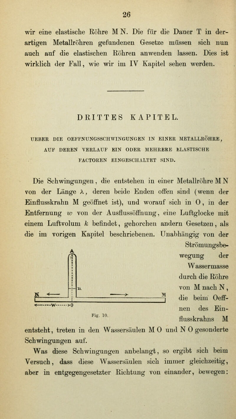 wir eine elastische Röhre M N. Die für die Dauer T in der- artigen Metallröhren gefundenen Gesetze müssen sich nun auch auf die elastischen Röhren anwenden lassen. Dies ist wirklich der Fall, wie wir im IV Kapitel sehen werden. DRITTES KAPITEL. UEBER DIE OEFFNUNGSSCHWINGUNGEN IN EINER METALLRÖHRE, AUF DEREN VERLAUF EIN ODER MEHRERE ELASTISCHE FACTOREN EINGESCHALTET SIND. Die Schwingungen, die entstehen in einer Metallröhre M N von der Länge A, deren beide Enden offen sind (wenn der Einflusskrahn M geöffnet ist), und worauf sich in 0, in der Entfernung w von der Ausflussöffnung, eine Luftglocke mit einem Luftvolum k befindet, gehorchen andern Gesetzen, als die im vorigen Kapitel beschriebenen. Unabhängig von der Strömungsbe- wegung der Wassermasse durch die Röhre von M nach N, i die beim Oeff- nen des Ein- flusskrahns M entsteht, treten in den Wassersäulen M 0 und N 0 gesonderte Schwingungen auf. Was diese Schwingungen anbelangt, so ergibt sich beim Versuch, dass diese Wassersäulen sich immer gleichzeitig, aber in entgegengesetzter Richtung von einander, bewegen: A K <—•—w- >0 Fig. 10.