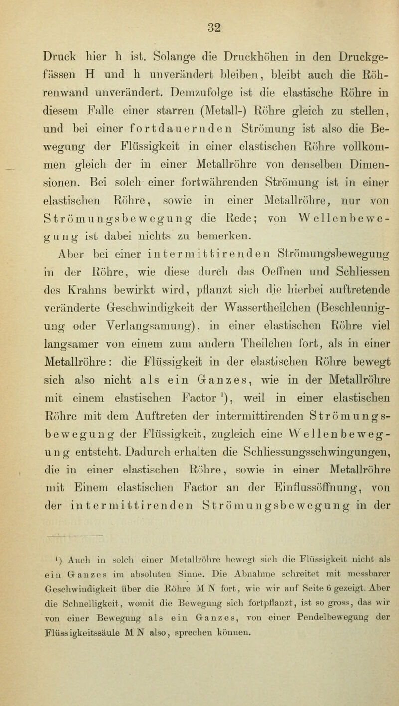 Druck hier h ist. Solange die Druckhöhen in den Druckge- fässen H und k unverändert bleiben, bleibt auch die Roh- renwand unverändert. Demzufolge ist die elastische Röhre in diesem Falle einer starren (Metall-) Röhre gleich zu stellen, und bei einer fortdauernden Strömung ist also die Be- wegung der Flüssigkeit in einer elastischen Röhre vollkom- men gleich der in einer Metallrühre von denselben Dimen- sionen. Bei solch einer fortwährenden Strömung ist in einer elastischen Röhre, sowie in einer Metallröhre, mir von Strömungsbewegung die Rede; von Wellenbewe- gung ist dabei nichts zu bemerken. Aber bei einer inter mittlren den Strömungsbewegung in der Röhre, wie diese durch das Oeffnen und Schliessen des Krahns bewirkt wird, pflanzt sich die hierbei auftretende veränderte Geschwindigkeit der Wassertkeilchen (Beschleunig- ung oder Verlangsamung), in einer elastischen Röhre viel langsamer von einem zum andern Theilchen fort, als in einer Metallröhre: die Flüssigkeit in der elastischen Röhre bewegt sich also nicht als ein Ganzes, wie in der Metallröhre mit einem elastischen Factor '), weil in einer elastischen Röhre mit dem Auftreten der intermittirenden Strömungs- bewegung der Flüssigkeit, zugleich eine Wellenbeweg- ung entsteht. Dadurch erhalten die Schliessungsschwingungen, die in einer elastischen Röhre, sowie in einer Metallröhre mit Einem elastischen Factor an der Einflussöffnung, von der intermittirenden Strömung sbewegUli 2 in der ') Audi in solch einer Metallröhre bewegt sich die Flüssigkeit nicht als ein Ganzes im absoluten Sinne. Die Abnahme schreitet mit messbarer Geschwindigkeit über die Eöhre M N fort, wie wir auf Seite 6 gezeigt. Aber die Schnelligkeit, womit die Bewegung sich fortpflanzt, ist so gross, das wir von einer Bewegung als ein Ganzes, von einer Pendelbeweguug der Flüssigkeitssäule MN also, sprechen können.