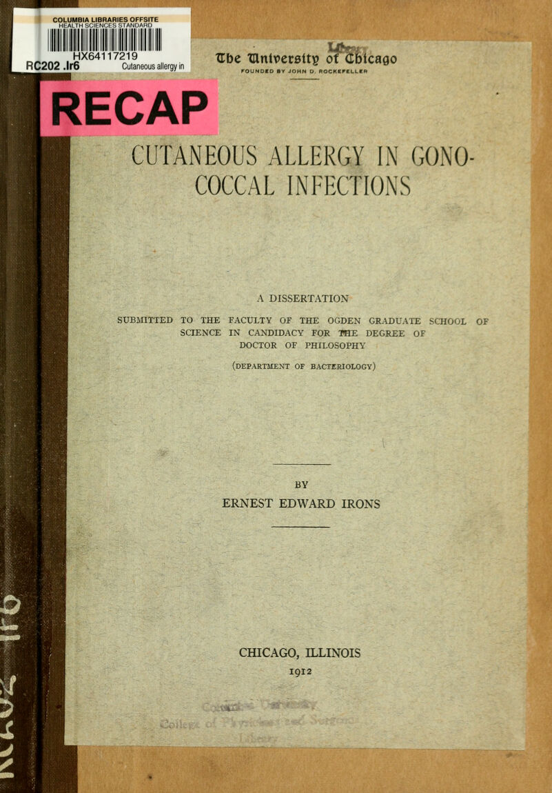 RC202 .i.S^''''c:L„sa«e.„„ '•= tanlvecBtts Of (tbtcaflo FOUNOCO BY JOHN O. ROCKKPELLKR RECAP CUTANEOUS ALLERGY IN GONO- COCCAL INEECTIONS A DISSERTATION SUBMITTED TO THE FACULTY OF THE OGDEN GRADUATE SCHOOL OF SCIENCE IN CANDIDACY FOR THE DEGREE OF DOCTOR OF PHILOSOPHY (departaient of bacteriology) BY ERNEST EDWARD IRONS CHICAGO, ILLINOIS 1912