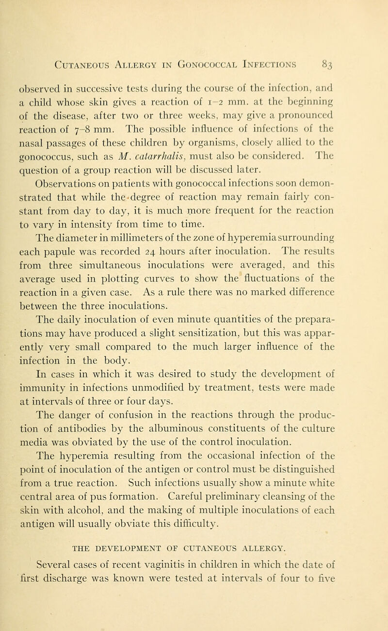 observed in successive tests during the course of the infectifjn, and a child whose skin gives a reaction of 1-2 mm. at the beginning of the disease, after two or three weeks, may give a ])ronounced reaction of 7-8 mm. The possible influence of infections of the nasal passages of these children by organisms, closely allied to the gonococcus, such as M. catarrhalis, must also be considered. The question of a group reaction will be discussed later. Observations on patients with gonococcal infections soon demon- strated that while the ^degree of reaction may remain fairly con- stant from day to day, it is much niore frequent for the reaction to vary in intensity from time to time. The diameter in millimeters of the zone of hyperemia surrounding each papule was recorded 24 hours after inoculation. The results from three simultaneous inoculations were averaged, and this average used in plotting curves to show the fluctuations of the reaction in a given case. As a rule there was no marked difference between the three inoculations. The daily inoculation of even minute quantities of the prepara- tions may have produced a slight sensitization, but this was appar- ently very small compared to the much larger influence of the infection in the body. In cases in which it was desired to study the development of immunity in infections unmodified by treatment, tests were made at intervals of three or four days. The danger of confusion in the reactions through the produc- tion of antibodies by the albuminous constituents of the culture media was obviated by the use of the control inoculation. The hyperemia resulting from the occasional infection of the point of inoculation of the antigen or control must be distinguished from a true reaction. Such infections usually show a minute white central area of pus formation. Careful preliminary cleansing of the skin with alcohol, and the making of multiple inoculations of each antigen will usually obviate this difficulty. THE DEVELOPMENT OF CUTANEOUS ALLERGY. Several cases of recent vaginitis in children in which the date of first discharge was known were tested at intervals of four to live