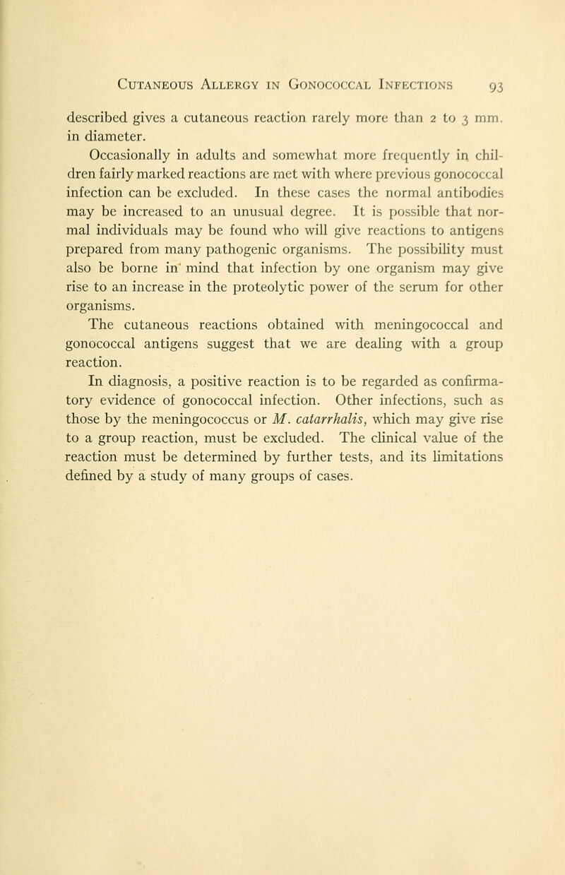 described gives a cutaneous reaction rarely more than 2 to 3 mm. in diameter. Occasionally in adults and somewhat more frequently in chil- dren fairly marked reactions are met with where previous gonococcal infection can be excluded. In these cases the normal antibodies may be increased to an unusual degree. It is possible that nor- mal individuals may be found who will give reactions to antigens prepared from many pathogenic organisms. The possibility must also be borne in' mind that infection by one organism may give rise to an increase in the proteolytic power of the serum for other organisms. The cutaneous reactions obtained with meningococcal and gonococcal antigens suggest that we are dealing with a group reaction. In diagnosis, a positive reaction is to be regarded as confirma- tory evidence of gonococcal infection. Other infections, such as those by the meningococcus or M. catarrhalis, which may give rise to a group reaction, must be excluded. The clinical value of the reaction must be determined by further tests, and its limitations defined by a study of many groups of cases.