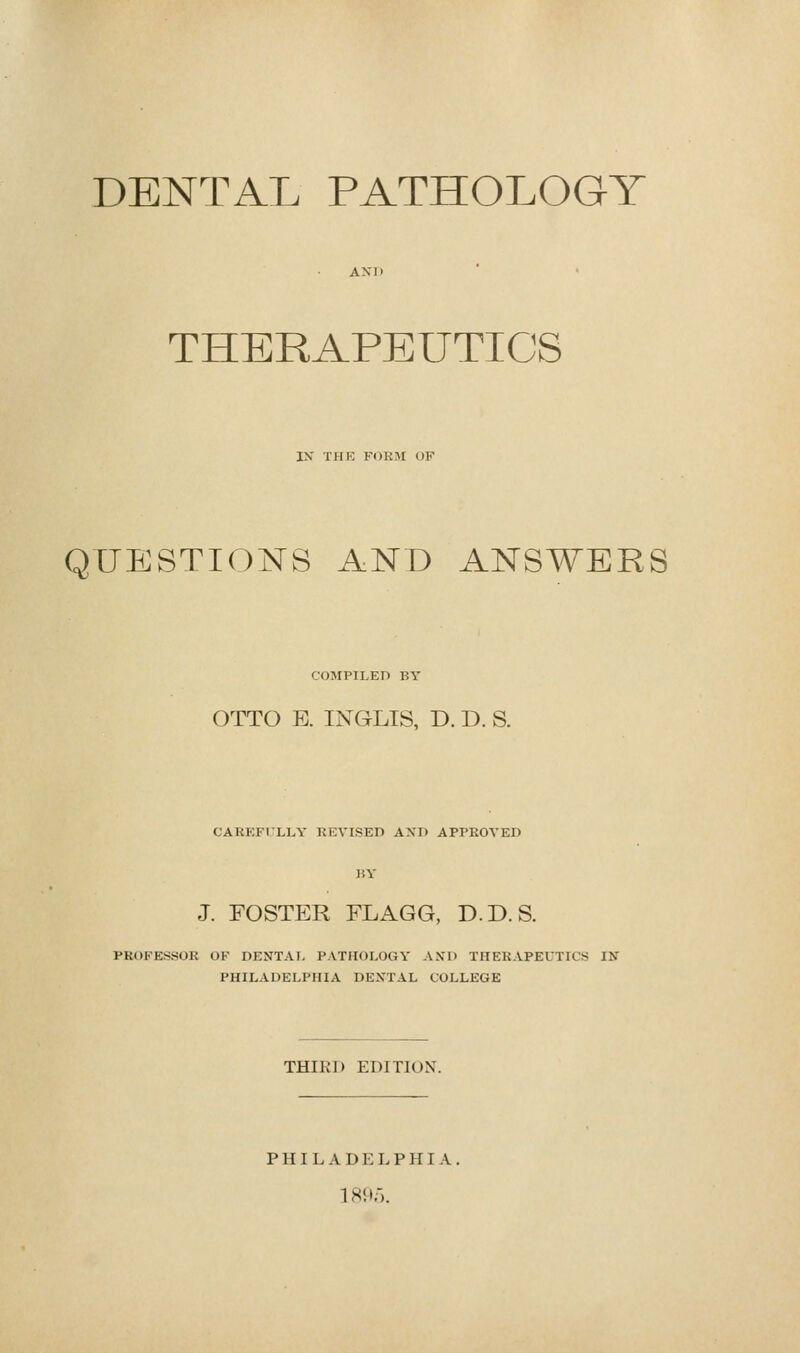 DENTAL PATHOLOGY THERAPEUTICS IX THK FORM OF QUESTIONS AND ANSWERS COMPILED BY OTTO E. INGLIS, D. D. S. CAREFILLY REVISED AND APPROVED J. FOSTER FLAGG, D.D.S. PROFESSOR OF DENTAI- PATHOLOGY AND THERAPEUTICS IX PHILADELPHIA DENTAL COLLEGE THIRD EDITION.