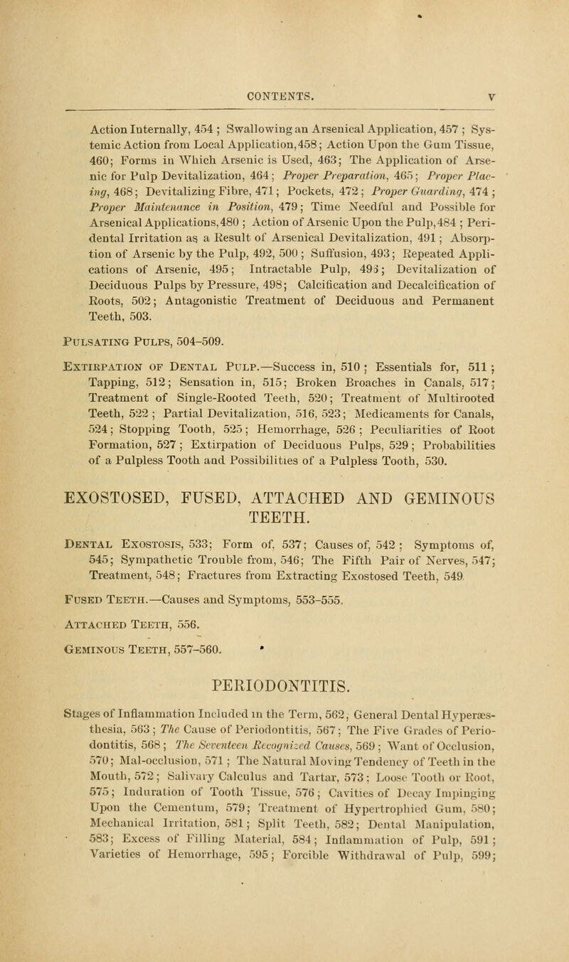 Action Internally, 454 ; Swallowing an Arsenical Application, 457 ; Sys- temic Action from Local Application,458; Action Upon the Gum Tissue, 460; Forms iu Which Arsenic is Used, 463; The Application of Arse- nic for Pulp Devitalization, 464; Proper Preparation, 465; Proper Plac- ing, 468; Devitalizing Fibre, 471; Pockets, 472 ; Proper Guarding, 474 ; Proper Maintenance in Position, 479; Time Needful and Possi))le for Arsenical Applications,480 ; Action of Arsenic Upon the Pulp, 484 ; Peri- dental Irritation a§ a Result of Arsenical Devitalization, 491; Absorp- tion of Arsenic by the Pulp, 492, 500 ; Suffusion, 493; Repeated Appli- cations of Arsenic, 495; Intractable Pulp, 493; Devitalization of Deciduous Pulps by Pressure, 498; Calcification and Decalcification of Roots, 502; Antagonistic Treatment of Deciduous and Permanent Teeth. 503. Pulsating Pulps, 504-509. ExTiKPATiON OF DENTAL PuLP.—Success in, 510 ; Essentials for, 511 ; Tapping, 512; Sensation in, 515; Broken Broaches in Canals, 517; Treatment of Single-Rooted Teeth, 520; Treatment of Multirooted Teeth, 522 ; Partial Devitalization, 516, 523; Medicaments for Canals, 524; Stopping Tooth, 525; Hemorrhage, 526 ; Peculiarities of Root Formation, 527 ; Extirpation of Deciduous Pulps, 529; Probabilities of a Palpless Tooth and Possibilities of a Pulpless Tooth, 530. EXOSTOSED, FUSED, ATTACHED AND GEMINOUS TEETH. Dental Exostosis, 533; Form of. 537; Causes of, .542 ; Symptoms of, 545; Sympathetic Trouble from, 546; The Fifth Pair of Nerves, 547; Treatment, 548; Fractures from Extracting Exostosed Teeth, 549. Fused Teeth.—Causes and Symptoms, 553-555. Attached Teeth, 556. Geminous Teeth, 557-560. • PERIODONTITIS. Stages of Inflammation Included m the Term, 562, General Dental Hypertes- thesia, 563 ; The Cause of Periodontitis, 567; The Five Grades of Perio- dontitis, 568 ; The Seventeen Recognized Causes, 569 ; Want of Occlusion, 570; Mal-occlusiou, 571 ; The Natural Moving Tendency of Teeth in the Mouth, 572 ; Salivary Calculus and Tartar, 573: Loose Tooth or Root, 575; Induration of Tooth Tissue, 576; Cavities of Decay Imj)ingiDg Upon the Cemeutum, 579; Treatment of Hypertropliicd Gum. 580; Mechanical Irritation, 581; Split Teeth, 582; Dental Manipulation, 583; Excess of Filliug Material, 584; Inflammation of Pulp, 591; Varieties of Hemorrhage, 595; Forcible Withdrawal of Pulp, 599;