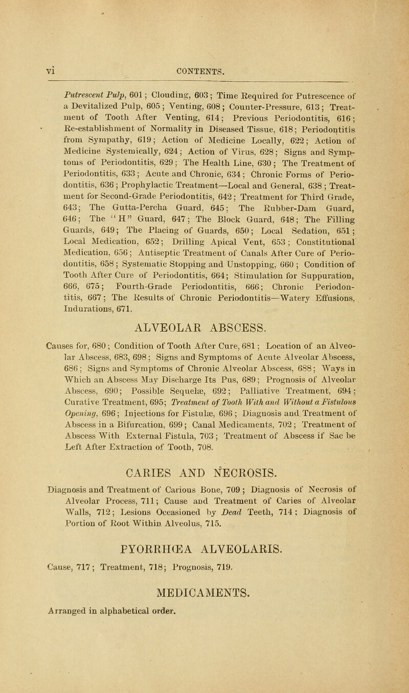 Putrescent Pulp, 601; Clouding, 603; Time Kequired for Putrescence of a Devitalized Pulp, 605 ; Venting, 608 ; Counter-Pressure, 613 ; Treat- ment of Tooth After Venting, 614; Previous Periodontitis, 616; Ke-establishment of Normality in Diseased Tissue, 618; Periodontitis from Sympathy, 619; Action of Medicine Locally, 622; Action of Medicine Systemically, 624; Action of Virus, 628; Signs and Symp- toms of Periodontitis, 629 ; The Health Line, 630 ; The Treatment of Periodontitis, 633; Acute and Chronic, 634 ; Chronic Forms of Perio- dontitis, 636 ; Prophylactic Treatment—Local and General, 638 ; Treat- ment for Second-Grade Periodontitis, 642; Treatment for Third Grade, 643; The Gutta-Percha Guard, 645; The Eubber-Dam Guard, 646; The -'H Guard, 647; The Block Guard, 648; The Filling Guards, 649; The Placing of Guards, 650; Local Sedation, 651; Local Medication, 652; Drilling Apical Vent, 653; Constitutional Medication, 656; Antiseptic Treatment of Canals After Cure of Perio- dontitis, 658 ; Systematic Stopping and Unstopping, 660 ; Condition of Tooth After Cure of Periodontitis, 664; Stimulation for Suppuration, 666, 675; Fourth-Grade Periodontitis, 666; Chronic Periodon- titis, 667; The Kesults of Chronic Periodontitis—Watery Effusions, Indurations, 671. ALVEOLAR ABSCESS. Causes for, 680 ; Condition of Tooth After Cure, 681; Location of an Alveo- lar Abscess, 683, 698; Signs and Symptoms of Acute Alveolar Abscess, 686 ; Signs and Symptoms of Chronic Alveolar Abscess, 688; AVays in Which an Abscess May Discharge Its Pus, 689; Prognosis of Alveolar Abscess, 690; Possible Sequelae, 692; Palliative Treatment, 694; Curative Treatment, 695; Treatment of Tooth With and Without a Fistulous Opening, 696; Injections for Fistulse, 696; Diagnosis and Treatment of Abscess in a Bifurcation, 699; Canal Medicaments, 702 ; Treatment of Abscess With External Fistula, 703; Treatment of Abscess if Sac be Left After Extraction of Tooth, 708. CARIES AND NECROSIS. Diagnosis and Treatment of Carious Bone, 709 ; Diagnosis of Necrosis of Alveolar Process, 711; Cause and Treatment of Caries of Alveolar Walls, 712; Lesions Occasioned by Dead Teeth, 714 ; Diagnosis of Portion of Root Within Alveolus, 715. PYORRHCEA ALVEOLARIS. Cause, 717; Treatment, 718; Prognosis, 719. MEDICAMENTS. Arranged in alphabetical order.