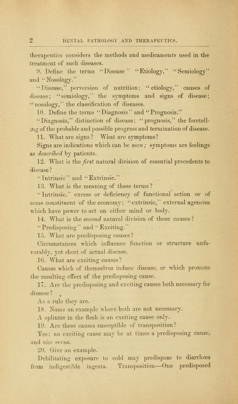 therapeutics considers the methods and medicaments used in the treatment of such diseases. 9. Define the terms Disease Etiology, Semiology and Nosology. Disease, pervei^sipn of nutrition; etiology, causes of disease; semiology, the symptoms and signs of disease; nosology, the classification of diseases. 10. Define the terms Diagnosis and Prognosis. Diagnosis, distinction of disease; prognosis, the foretell- /.Tig of the probable and possible progress and termination of disease. 11. What are signs ? What are symptoms? Signs are indications which can be seen; symptoms are feelings as described by patients. 12. What is i\\Q first natural division of essential precedents to disease? Intrinsic and Extrinsic. 13. What is the meaning of these terms ? Intrinsic, excess or deficiency of functional action or of some constituent of the economy; extrinsic, external agencies ■wliich have power to act on either mind or body. 14. What is the second natural division of these causes ? Predisposing and Exciting. 15. What are predisposing causes? Circumstances which influence function or structure unfa- vorably, yet short of actual disease. 16. What are exciting causes? Causes which of themselves induce disease, or which promote the resulting effect of the predisposing cause. 17. Are the predisposing and exciting causes both necessary for disease ? , As a rule they are. 18. Name an example where both are not necessary. A splinter in the flesh is an exciting cause only. 19. Are these causes susceptible of tran.sposition ? Yes; an exciting cause may be at times a predisposing cause, and vice versa. 20. Give an example. Debilitating exposure to cold may predispose to diarrhoea from indigestible ingcsta. Transposition—One predisposed