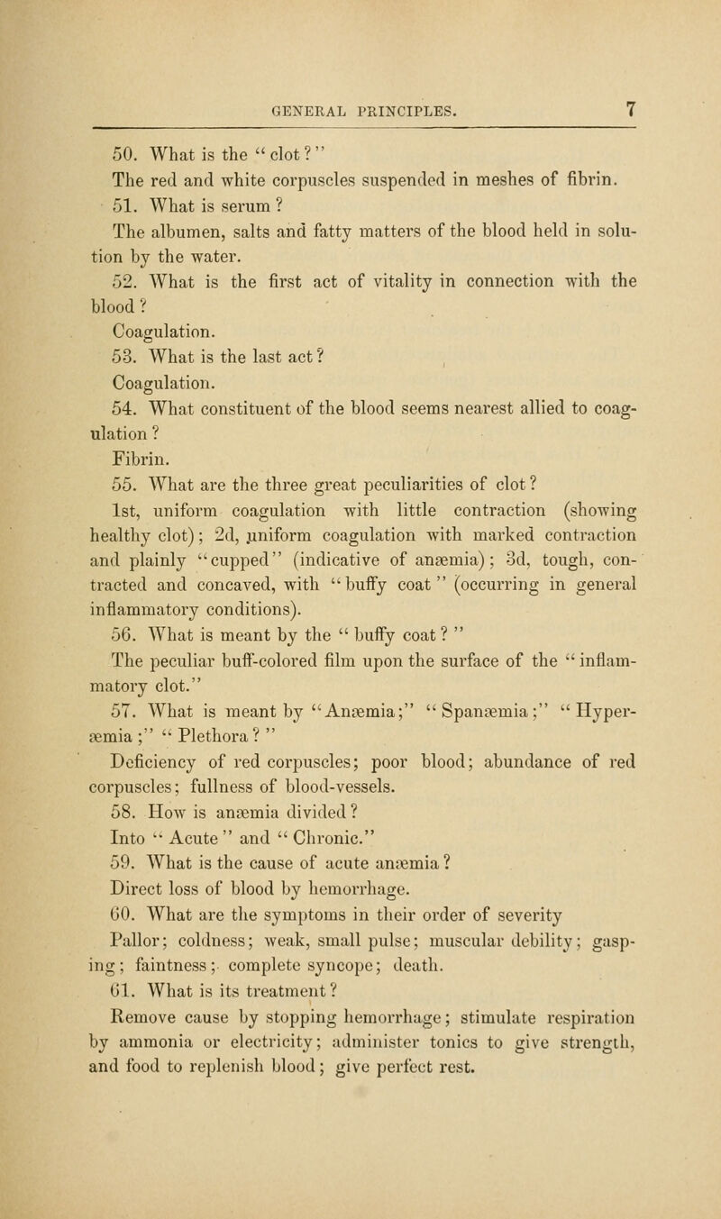 50. What is the clot? The red and white corpuscles suspended in meshes of fibrin. 51. What is serum ? The albumen, salts and fatty matters of the blood held in solu- tion by the water. 52. What is the first act of vitality in connection with the blood? Coagulation. 53. What is the last act ? Coagulation. 54. What constituent of the blood seems nearest allied to coag- ulation ? Fibrin. 55. What are the three great peculiarities of clot ? 1st, uniform coagulation with little contraction (showing healthy clot); 2d, .uniform coagulation with marked contraction and plainly cupped (indicative of anaemia); 3d, tough, con- tracted and concaved, with buify coat (occurring in general inflammatory conditions). 56. What is meant by the  buffy coat ?  The peculiar buif-colored film upon the surface of the  inflam- matory clot. 57. What is meant by Anaemia; Spani^mia;  Hyper- aemia ;  Plethora?  Deficiency of red corpuscles; poor blood; abundance of red corpuscles; fullness of blood-vessels. 58. How is anaemia divided ? Into '• Acute  and  Chronic. 59. What is the cause of acute anaemia? Direct loss of blood by hemorrhage. 60. What are the symptoms in their order of severity Pallor; coldness; weak, small pulse; muscular debility; gasp- ing; faintness ; complete syncope; death. 61. What is its treatment ? Remove cause by stopping hemorrhage; stimulate respiration by ammonia or electricity; administer tonics to give strength, and food to replenish blood; give perfect rest.